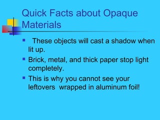 Quick Facts about Opaque
Materials
 These objects will cast a shadow when
lit up.
 Brick, metal, and thick paper stop light
completely.
 This is why you cannot see your
leftovers wrapped in aluminum foil!
 