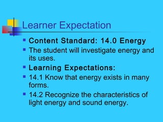 Learner Expectation
 Content Standard: 14.0 Energy
 The student will investigate energy and
its uses.
 Learning Expectations:
 14.1 Know that energy exists in many
forms.
 14.2 Recognize the characteristics of
light energy and sound energy.
 