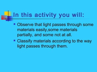 In this activity you will:
 Observe that light passes through some
materials easily,some materials
partially, and some not at all.
 Classify materials according to the way
light passes through them.
 