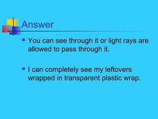 Answer
 You can see through it or light rays are
allowed to pass through it.
 I can completely see my leftovers
wrapped in transparent plastic wrap.
 