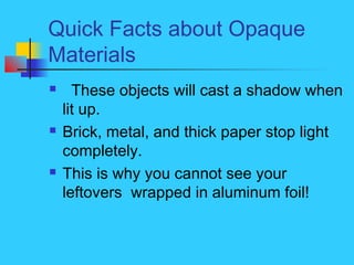 Quick Facts about Opaque
Materials
 These objects will cast a shadow when
lit up.
 Brick, metal, and thick paper stop li...