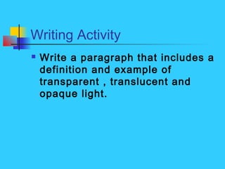 Writing Activity
 Write a paragraph that includes a
definition and example of
transparent , translucent and
opaque light.
 