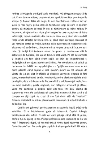 L’s Story
9
holbez la imaginile de după sticla murdară. Mă simţeam separată de
tot. Eram doar o adiere, un şuierat, un zguduit trecător pe câmpurile
sterpe. Şi fumul. Dâre de negru în aer, înecăcioase, zbătute într-un
şuvoi şi mai negru şi mai dens în tunelurile lungi pe care le adoram
pentru că muream de frică în ele. Şi rămâneam cu ochii holbaţi în
întuneric, simţindu-i ca nişte găuri negre în care aşteptam să intre
informaţii, culori, materie, dar nu intra nimic ca şi când dintr-o dată
forţa lor de atracţie devenea zero. Şi, când eram aproape convinsă că
voi rămâne astfel pe vecie, lumina intra dureroasă în văgăunile seci,
albastre, mă strâmbam, zâmbetul mi se lungea pe toată faţa, curat şi
naiv. Şi iarăşi îmi turteam nasul de geam şi continuam dificila
activitate de holbare. Era un alt timp. O altă viaţă. Pe cât de cuminte
şi liniştită am fost când eram copil, pe atât de impertinentă şi
încăpăţânată am ajuns adolescentă fiind. Am considerat că odată ce
nu le-am dat bătăi de cap părinţilor cu “grijile comune care le are
orice părinte când copilul e încă minor”, acum că mă apropii de
vârsta de 18 ani pot în sfârşit să eliberez spiritu-mi energic şi fără
stare, mereu hohotind de râs. Nevinovăţia mi-a oferit curajul de a trăi
pe deplin, de a mă bucura de fiecare clipă a adolescenţei mele, într-
un mod periculos, poate neghiob, dar categoric amuzant şi plăcut.
Când mă gândesc la copilul care am fost, îmi dau seama de
supunerea mea, de pasivitatea şi conştiinţa exagerată. Dar dacă e să
compar cu alţi copii, nu cred că am fost chiar atât de “nedorit”.
Oricum, niciodată nu mi-au placut copiii prea mult. Şi asta îl include şi
pe copilul-eu.
Copiii sunt şablonul perfect pentru a scoate la iveală trăsăturile
adulţilor. El e întotdeauna gata să iubească. Copilul iubeşte
întotdeauna din suflet. El este cel care plânge când află că pisica,
câinele lui nu ajung în Rai. Plânge pentru că asta înseamnă că nu vor
mai fi împreună după, că nu mai există nimic după rezervat pentru
“animăluţele” lor. De unde ştie copilul că el ajunge în Rai? Păi asta e
 
