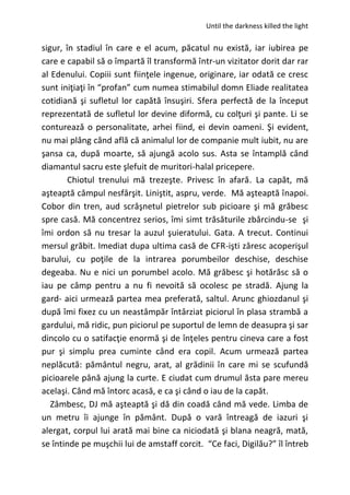 Until the darkness killed the light
sigur, în stadiul în care e el acum, păcatul nu există, iar iubirea pe
care e capabil să o împartă îl transformă într-un vizitator dorit dar rar
al Edenului. Copiii sunt fiinţele ingenue, originare, iar odată ce cresc
sunt iniţiaţi în “profan” cum numea stimabilul domn Eliade realitatea
cotidiană şi sufletul lor capătă însuşiri. Sfera perfectă de la început
reprezentată de sufletul lor devine diformă, cu colţuri şi pante. Li se
conturează o personalitate, arhei fiind, ei devin oameni. Şi evident,
nu mai plâng când află că animalul lor de companie mult iubit, nu are
şansa ca, după moarte, să ajungă acolo sus. Asta se întamplă când
diamantul sacru este şlefuit de muritori-halal pricepere.
Chiotul trenului mă trezeşte. Privesc în afară. La capăt, mă
aşteaptă câmpul nesfârşit. Liniştit, aspru, verde. Mă aşteaptă înapoi.
Cobor din tren, aud scrâşnetul pietrelor sub picioare şi mă grăbesc
spre casă. Mă concentrez serios, îmi simt trăsăturile zbârcindu-se şi
îmi ordon să nu tresar la auzul şuieratului. Gata. A trecut. Continui
mersul grăbit. Imediat dupa ultima casă de CFR-işti zăresc acoperişul
barului, cu poţile de la intrarea porumbeilor deschise, deschise
degeaba. Nu e nici un porumbel acolo. Mă grăbesc şi hotărăsc să o
iau pe câmp pentru a nu fi nevoită să ocolesc pe stradă. Ajung la
gard- aici urmează partea mea preferată, saltul. Arunc ghiozdanul şi
după îmi fixez cu un neastâmpăr întârziat piciorul în plasa strambă a
gardului, mă ridic, pun piciorul pe suportul de lemn de deasupra şi sar
dincolo cu o satifacţie enormă şi de înţeles pentru cineva care a fost
pur şi simplu prea cuminte când era copil. Acum urmează partea
neplăcută: pământul negru, arat, al grădinii în care mi se scufundă
picioarele până ajung la curte. E ciudat cum drumul ăsta pare mereu
acelaşi. Când mă întorc acasă, e ca şi când o iau de la capăt.
Zâmbesc, DJ mă aşteaptă şi dă din coadă când mă vede. Limba de
un metru îi ajunge în pământ. După o vară întreagă de iazuri şi
alergat, corpul lui arată mai bine ca niciodată şi blana neagră, mată,
se întinde pe muşchii lui de amstaff corcit. “Ce faci, Digilău?” îl întreb
 
