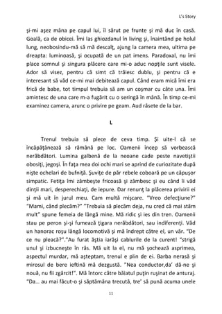L’s Story
11
şi-mi aşez mâna pe capul lui, îl sărut pe frunte şi mă duc în casă.
Goală, ca de obicei. Îmi las ghiozdanul în living şi, înaintând pe holul
lung, neobosindu-mă să mă descalţ, ajung la camera mea, ultima pe
dreapta: luminoasă, şi ocupată de un pat imens. Paradoxal, nu îmi
place somnul şi singura plăcere care mi-o aduc nopţile sunt visele.
Ador să visez, pentru că simt că trăiesc dublu, şi pentru că e
interesant să văd ce-mi mai debitează capul. Când eram mică îmi era
frică de babe, tot timpul trebuia să am un coşmar cu câte una. Îmi
amintesc de una care m-a fugărit cu o seringă în mână. În timp ce-mi
examinez camera, arunc o privire pe geam. Aud râsete de la bar.
L
Trenul trebuia să plece de ceva timp. Şi uite-l că se
încăpăţânează să rămână pe loc. Oamenii încep să vorbească
nerăbdători. Lumina galbenă de la neoane cade peste navetiştii
obosiţi, jegoşi. În faţa mea doi ochi mari se aprind de curiozitate după
nişte ochelari de bufniţă. Şuviţe de păr rebele coboară pe un căpuşor
simpatic. Fetiţa îmi zâmbeşte fricoasă şi zâmbesc şi eu când îi văd
dinţii mari, desperechiaţi, de iepure. Dar renunţ la plăcerea privirii ei
şi mă uit în jurul meu. Cam multă mişcare. “Vreo defecţiune?”
“Mami, când plecăm?” ”Trebuia să plecăm deja, nu cred că mai stăm
mult” spune femeia de lângă mine. Mă ridic şi ies din tren. Oamenii
stau pe peron şi-şi fumează ţigara nerăbdători, sau indiferenţi. Văd
un hanorac roşu lângă locomotivă şi mă îndrept către el, un văr. “De
ce nu pleacă?”.”Au furat ăştia iarăşi cablurile de la curent! “strigă
unul şi izbucneşte în râs. Mă uit la el, nu mă şochează asprimea,
aspectul murdar, mă aşteptam, trenul e plin de ei. Barba nerasă şi
mirosul de bere ieftină mă dezgustă. ”Nea conductor,da’ dă-ne şi
nouă, nu fii zgârcit!”. Mă întorc către băiatul puţin ruşinat de anturaj.
“Da… au mai făcut-o şi săptămâna trecută, tre’ să pună acuma unele
 