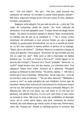 Until the darkness killed the light
noi.”. ”Cât mai stăm?”. “Nu ştiu”. ”Hai bre, când termină nea
conductor de mâncat. Ce întrebări îs astea? Când plecăm, plecăm”.
Mă întorc, frigul serii începe să îmi intre prin haine. În tren, zâmbete,
întrebări, nemulţumiri.
Regăsesc ochii albaştrii. Îmi par atât de plini de …( plini de ? De
viaţă, de curiozitate, poftă de joacă). ”Au furat cablurile de
alimentare. O să mai aşteptăm ceva.” Îi explic femeii de lângă, mama
fetiţei. “Că parcă ne puteam aştepta la altceva. Nişte incompetenţi,
nu înţeleg cum de pot să se complacă în …” Nu o ascult. Critica
sistemului mă plictiseşte şi caut privirea fetiţei, pe care o găsesc
imediat. Cu guriţa puţin întredeschisă, nici ea nu o ascultă pe maică-
sa, nu din vreo repulsie la adresa politicii ci pentru că nu înţelege.
“Mami, dă-mi să colorez!”. Zâmbesc. Mama ei se opreşte şi începe să
caute prin geantă. Trenul pleacă. “Domnule! Vă rog închideţi uşa aia!
Am un copil mic aici!”. Ridic ochii şi văd o imensitate de bărbat
blocând uşa. “La arme cu frunze şi flo-o-o-ri!”. Cântă răguşit cu un
tovarăş (de tristeţe? ). Încearcă să o “înece” probabil. “Domnule, nu
auziti?” strigă femeia care, îmi dau seama, şi-a schimbat locul. Ţine
căpuşorul fetiţei între mâini, încearcă să o adoarmă. Pleoapele
jucăuşe se forţează să stea închise. “Nu dormi, copilaş...”. Mă ridic şi
închid uşa în locul matahalei. “Mulţumesc. Vai de viaţa lor!... Cum de
îşi amintesc unde să coboare. “. ”Nu am idee, doamnă.” “Nădejdea e
numai la noi!” se aude scârţâitul de voci îmbătate. Urmat apoi de
înjurături. Mama fetei încearcă să îi povestească în continuare despre
cei trei iezi. Dar ochişorii micuţi îmi mai dau o ocheadă. Albaştrii. Gri.
Albastru-Gri. Mă uit mai atent, sau mai exact ei nu mă lasă să-i
părăsesc, mă absorb înăuntru, nu mai sunt ochii fetei. O sete veche
se trezeşte în mine. Mă arunc în mine orb, nerăbdător să descopăr
sursa, ani în urmă, părul negru, altă ţară, momente de fericire
maximă, doi ochii albastru-gri mereu acolo, în faţa mea, întind mâna,
câine alb. “Pupate-aş!”. Buzele se răsfrâng dureros în amintire. Mă
 