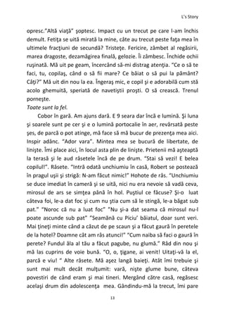 L’s Story
13
opresc.”Altă viaţă” şoptesc. Impact cu un trecut pe care l-am închis
demult. Fetiţa se uită mirată la mine, câte au trecut peste faţa mea în
ultimele fracţiuni de secundă? Tristeţe. Fericire, zâmbet al regăsirii,
marea dragoste, dezamăgirea finală, gelozie. Îi zâmbesc. Închide ochii
ruşinată. Mă uit pe geam, încercând să-mi distrag atenţia. “Ce o să te
faci, tu, copilaş, când o să fii mare? Ce băiat o să pui la pământ?
Câţi?” Mă uit din nou la ea. Îngeraş mic, e copil şi e adorabilă cum stă
acolo ghemuită, speriată de navetiştii proşti. O să crească. Trenul
porneşte.
Toate sunt la fel.
Cobor în gară. Am ajuns dară. E 9 seara dar încă e lumină. Şi luna
şi soarele sunt pe cer şi e o lumină portocalie în aer, revărsată peste
şes, de parcă o pot atinge, mă face să mă bucur de prezenţa mea aici.
Inspir adânc. “Ador vara”. Mintea mea se bucură de libertate, de
linişte. Îmi place aici, în locul asta plin de linişte. Prietenii mă aşteaptă
la terasă şi le aud râsetele încă de pe drum. “Stai să vezi! E belea
copilul!”. Râsete. “Intră odată unchiumiu în casă, Robert se postează
în pragul uşii şi strigă: N-am făcut nimic!” Hohote de râs. “Unchiumiu
se duce imediat în cameră şi se uită, nici nu era nevoie să vadă ceva,
mirosul de ars se simţea până în hol. Puştiul ce făcuse? Şi-o luat
câteva foi, le-a dat foc şi cum nu ştia cum să le stingă, le-a băgat sub
pat.” “Noroc că nu a luat foc” ”Nu şi-a dat seama că mirosul nu-l
poate ascunde sub pat” ”Seamănă cu Piciu’ băiatul, doar sunt veri.
Mai ţineţi minte când a căzut de pe scaun şi a făcut gaură în peretele
de la hotel? Doamne cât am râs atunci!” “Cum naiba să faci o gaură în
perete? Fundul ăla al tău a făcut pagube, nu glumă.” Râd din nou şi
mă las cuprins de voie bună. “O, o, ţigane, ai venit! Uitaţi-vă la el,
parcă e viu! “ Alte râsete. Mă aşez langă baieţi. Atât îmi trebuie şi
sunt mai mult decât mulţumit: vară, nişte glume bune, câteva
povestiri de când eram şi mai tineri. Mergând către casă, regăsesc
acelaşi drum din adolescenţa mea. Gândindu-mă la trecut, îmi pare
 