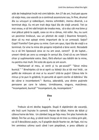Until the darkness killed the light
atât de îndepărtat încât mă simt bătrân. Am 27 de ani, însă pot spune
că viaţa mea, cea vazută ca o continuă ascensiune sau, în fine, drumul
ăla cu urcuşuri şi coborâşuri, mereu schimbări, mereu diversă, s-a
terminat deja. Eu mi-am trait deja tipul ăla de viaţă umană. Tot ce
mai vreau, e să îmi văd liniştit de treaba mea, să o duc cât mai bine şi
mai plăcut până la capăt, ceea ce mi-a rămas, mă refer. Nu, nu sunt
un pesimist înnăscut, sau un plictisit de viaţă ( Doamne fereşte!),
doar că nu mai aştept nimic important de la ce urmează. Soţie?
Copii? Familie? Cam greu cu mine. Cum am spus, tipul ăla de viaţă s-a
terminat. Ce vine la mine din proprie iniţiativă e bine venit. Niciodată
nu o să îmi lipsească ceva ce nu am avut, corect? Şi de luptat…
uneori rămâi pe zero cu energia în sensul ăla. Cred că eu am folosit
chiar şi suplimentele extra. Deci, fără eforturi sau bătălii de la mine,
nu pentru mai mult. Îmi este de ajuns ce am acum.
“Nathanael al meu, ai venit şi tu pe-acasă?” ”Sărut mâna
bunică.” “ Bineînţeles că te-ai oprit cu băieţii ăia ai tăi mai întâi.. ce
poftă de mâncare să mai ai tu acum? Uită-te puţin! Câteva kile în
minus şi te pun în grădină, în porumb să sperii ciorile că bătrânu’ ăla
de câine e incombetent.”- Bunica, adorabilă, una dintre puţinele
persoane pe care le iubesc. Următoarea, singura, maicămea.
“Incompetent, bunică” ”Incompetent, da, incompetent.”
Elva
I
Trebuie să-mi desfac bagajele. După 4 săptămâni de vacanţă,
ele încă sunt înşirate în cameră. Haine de băiat. Haine de băiat şi
câteva haine de fete. Un zâmbet larg pe faţa mea. Îmi plac hainele de
băieţi. Îmi fac un duş, şi când revin încep să-mi trec cu mâna prin păr,
ca să îl descâlcesc puţin, nu îl piaptăn decât foarte rar, de fapt, nici nu
îmi amintesc ultima oară când l-am pieptănat, e prea sălbatic şi
 