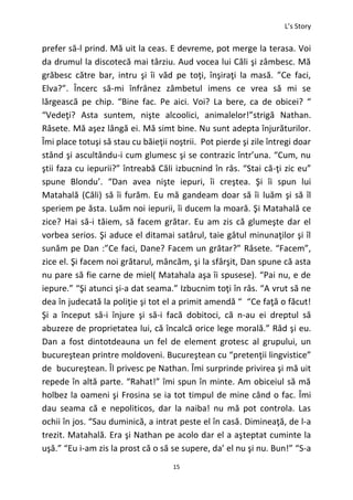L’s Story
15
prefer să-l prind. Mă uit la ceas. E devreme, pot merge la terasa. Voi
da drumul la discotecă mai târziu. Aud vocea lui Căli şi zâmbesc. Mă
grăbesc către bar, intru şi îi văd pe toţi, înşiraţi la masă. ”Ce faci,
Elva?”. Încerc să-mi înfrânez zâmbetul imens ce vrea să mi se
lărgească pe chip. “Bine fac. Pe aici. Voi? La bere, ca de obicei? “
“Vedeţi? Asta suntem, nişte alcoolici, animalelor!”strigă Nathan.
Râsete. Mă aşez lângă ei. Mă simt bine. Nu sunt adepta înjurăturilor.
Îmi place totuşi să stau cu băieţii noştrii. Pot pierde şi zile întregi doar
stând şi ascultându-i cum glumesc şi se contrazic într’una. “Cum, nu
ştii faza cu iepurii?” întreabă Căli izbucnind în râs. “Stai că-ţi zic eu”
spune Blondu’. “Dan avea nişte iepuri, îi creştea. Şi îi spun lui
Matahală (Căli) să îi furăm. Eu mă gandeam doar să îi luăm şi să îl
speriem pe ăsta. Luăm noi iepurii, îi ducem la moară. Şi Matahală ce
zice? Hai să-i tăiem, să facem grătar. Eu am zis că glumeşte dar el
vorbea serios. Şi aduce el ditamai satârul, taie gâtul minunaţilor şi îl
sunăm pe Dan :”Ce faci, Dane? Facem un grătar?” Râsete. “Facem”,
zice el. Şi facem noi grătarul, mâncăm, şi la sfârşit, Dan spune că asta
nu pare să fie carne de miel( Matahala aşa îi spusese). “Pai nu, e de
iepure.” “Şi atunci şi-a dat seama.” Izbucnim toţi în râs. “A vrut să ne
dea în judecată la poliţie şi tot el a primit amendă “ “Ce faţă o făcut!
Şi a început să-i înjure şi să-i facă dobitoci, că n-au ei dreptul să
abuzeze de proprietatea lui, că încalcă orice lege morală.” Râd şi eu.
Dan a fost dintotdeauna un fel de element grotesc al grupului, un
bucureştean printre moldoveni. Bucureştean cu “pretenţii lingvistice”
de bucureştean. Îl privesc pe Nathan. Îmi surprinde privirea şi mă uit
repede în altă parte. “Rahat!” îmi spun în minte. Am obiceiul să mă
holbez la oameni şi Frosina se ia tot timpul de mine când o fac. Îmi
dau seama că e nepoliticos, dar la naiba! nu mă pot controla. Las
ochii în jos. “Sau duminică, a intrat peste el în casă. Dimineaţă, de l-a
trezit. Matahală. Era şi Nathan pe acolo dar el a aşteptat cuminte la
uşă.” “Eu i-am zis la prost că o să se supere, da’ el nu şi nu. Bun!” “S-a
 