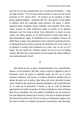 Until the darkness killed the light
jurat să nu mai lase uşa deschisă. Că i se violează intimitatea.”. “Uite
aici lege morală.” “Tu i-ai rupt şi banca omului, nu ştiu cum de te mai
primeşte la el!” spune Piciu’. “El trebuia să îşi cumpere şi bănci
pentru gabarit depăşit.” răspunde Căli. Îmi dau seama că mă holbez
la Nathan când îmi surprinde iarăşi privirea. Îmi place. E diferit.
Aspectul putin neîngrijit, barba nelipsită, brun-roşcată. Ochii verzi-
caprui ascunşi de nişte sprâncene negre şi arcuite ce se apleacă
deasupra unui nas lung şi drept. Gura obraznică, cu buze nu prea
subţiri, dar deloc groase, ce se întind bestial în părţi când râde. Şi
părul dezordonat, negru. În totalitatea lui nu e neapărat frumos, cât
altfel. Rece şi aspru. Dar cald pentru mine. Când îmi suprinde privirea,
se detaşează pentru câteva secunde de atmosfera din jurul nostru şi
se opreşte în acelaşi limb temporal ca şi mine. Dar nu am ce să îi
explic. Nu pot decât să-i zâmbesc pentru că nici eu nu îmi înţeleg
reacţia. Mă ridic de la masă pentru că mă scoate din sărite holbarea
mea neintenţionată- Oare?
II
Mă întind pe pat şi ignor comportamentul meu nejustificabil.
Adorm. La 10 jumătate. Mă ridic, trag cu ochiul în oglindă şi plec la
discotecă. Locul de joacă al copilăriei mele, de aici am şi prima
amintire. întuneric, mă trezesc şi îl văd pe fratemiu, dolofan bine la
vârsta de patru ani şi dublu, chiar triplu cât mine, dormind în patul
vecin. Când îmi dau seama de absenţa părinţilor şi de sunetul basului
ce se aude de la discotecă îl trezesc şi pe el. Cred că făcusem
operaţiunea de multe ori pentru că ştiam amândoi ce urma să facem
fără să ne consultăm. Am mers până în bucătărie, aici, pe întuneric,
am luat împreună scaunul de la masă şi l-am pus în dreptul ferestrei.
Am decis să ies prima. Aici firul mi se taie şi următoarea imagine care
îmi vine în minte e o mulţime de oameni şi picioarele mele desculţe,
 