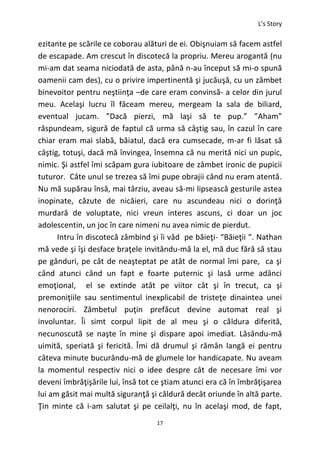 L’s Story
17
ezitante pe scările ce coborau alături de ei. Obişnuiam să facem astfel
de escapade. Am crescut în discotecă la propriu. Mereu arogantă (nu
mi-am dat seama niciodată de asta, până n-au început să mi-o spună
oamenii cam des), cu o privire impertinentă şi jucăuşă, cu un zâmbet
binevoitor pentru neştiinţa –de care eram convinsă- a celor din jurul
meu. Acelaşi lucru îl făceam mereu, mergeam la sala de biliard,
eventual jucam. ”Dacă pierzi, mă laşi să te pup.” ”Aham”
răspundeam, sigură de faptul că urma să câştig sau, în cazul în care
chiar eram mai slabă, băiatul, dacă era cumsecade, m-ar fi lăsat să
câştig, totuşi, dacă mă învingea, însemna că nu merită nici un pupic,
nimic. Şi astfel îmi scăpam gura iubitoare de zâmbet ironic de pupicii
tuturor. Câte unul se trezea să îmi pupe obrajii când nu eram atentă.
Nu mă supărau însă, mai târziu, aveau să-mi lipsească gesturile astea
inopinate, căzute de nicăieri, care nu ascundeau nici o dorinţă
murdară de voluptate, nici vreun interes ascuns, ci doar un joc
adolescentin, un joc în care nimeni nu avea nimic de pierdut.
Intru în discotecă zâmbind şi îi văd pe băieţi- “Băieţii “. Nathan
mă vede şi îşi desface braţele invitându-mă la el, mă duc fără să stau
pe gânduri, pe cât de neaşteptat pe atât de normal îmi pare, ca şi
când atunci când un fapt e foarte puternic şi lasă urme adânci
emoţional, el se extinde atât pe viitor cât şi în trecut, ca şi
premoniţiile sau sentimentul inexplicabil de tristeţe dinaintea unei
nenorociri. Zâmbetul puţin prefăcut devine automat real şi
involuntar. Îi simt corpul lipit de al meu şi o căldura diferită,
necunoscută se naşte în mine şi dispare apoi imediat. Lăsându-mă
uimită, speriată şi fericită. Îmi dă drumul şi rămân langă ei pentru
câteva minute bucurându-mă de glumele lor handicapate. Nu aveam
la momentul respectiv nici o idee despre cât de necesare îmi vor
deveni îmbrăţişările lui, însă tot ce ştiam atunci era că în îmbrăţişarea
lui am găsit mai multă siguranţă şi căldură decât oriunde în altă parte.
Ţin minte că i-am salutat şi pe ceilalţi, nu în acelaşi mod, de fapt,
 