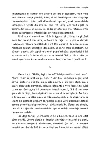 Until the darkness killed the light
îmbrăţişarea lui Nathan era singura pe care o acceptam, mult mult
mai târziu au reuşit şi ceilalţi băieţi să mă îmbrăţişeze. Când aroganţa
mea se topise cu totul cedând locul unei supuneri, unei resemnări de
inferioritate venită din interior care mă făcea, cel mult egală cu
ceilalţi, dar în nici un caz nu îmi dădea dreptul de a mai refuza atenţia
altora sub pretextul inferiorităţii lor. Am plecat zâmbind.
Până atunci nimeni nu mă îmbrăţişase, el o făcea ca şi când
avea tot dreptul din lume, apăream în faţa lui şi era o datorie
(extrem de plăcută de altfel) de a mă lăsa cuprinsă. La mine nu erau
niciodată gesturi nesimţite, deplasate. La mine erau îmbrăţişări. Ce
gânduri treceau prin capul lui atunci, puţin îmi păsa, eram fericită. Mi
se oferea iubire în forma ei cea mai inofensivă fără ca măcar să o cer
sau să sper la ea. Asta am adorat mereu la el, spontanul, copilărosul.
L
Mesaj Luca: “Haide, ieşi la terasă? Mai povestim şi noi ceva.”.
“Când te-am refuzat eu pe tine? “. Am luat un tricou negru, unul
dintre preferatele ei (nu ştiam asta acum), şi am ieşit afară. Era o
seară plăcută de duminică, căldura sufocantă a verii fusese înlocuită
cu un aer răcoros, ce îmi permitea să respir normal, fără să simt vreo
greutate în piept, drumul până în sat urma să fie acceptabil. Am luat-
o la pas, cu faţa către apus, se întuneca treptat, iar în depărtare, ca
ieşind din pământ, vedeam portocaliul cald al verii, galbenul soarelui
ascuns pe undeva după orizont, şi câţiva nori albi. Efectul era simplu,
bestial. Am ajuns la terasă destul de repede, ceilalţi erau deja acolo şi
ne-am pus pe băut.
Era deja târziu, se întunecase de-a binelea, când m-am uitat
către stradă. Cineva alerga. Şi imediat am văzut-o intrând, s-a oprit,
ne-a salutat arogantă, zâmbitoare, surprinsă (de ce?). A adoptat
imediat aerul ei de fată importantă şi s-a îndreptat cu mersul săltat
 