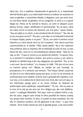 L’s Story
19
către bar. Era o copilărie intenţionată în gesturile ei, o importanţă
oferită fiecărui gest, ca şi când toată mimica ei trebuia să rezoneze cu
ceea ce gândea, o sinceritate afişată, o degajare, care, pe mine unul,
nu mă făcea decât să gândesc că era arogantă. A venit şi s-a aşezat
lângă noi. Părea să fie atentă la fiecare, iar ochii ei albaştrii acum
păreau închişi, negrii, zâmbitoare în permanenţă. “Eu vă spun, când
am cărat sicriul la ieşirea din biserică, era mai greu.” spuse Andrei.
“Aşa am păţit şi eu când s-a dus prietenul ăla din Grecia.” ”Da, dar de
ce era mai greu sicriul?” “Nu ştiu, n-am idee ce se întâmplă în biserică
în timpul slujbei, poate vi se pare.” ”Îţi zic, am cărat 4 oameni sicriul
înăuntru şi a fost nevoie de 8 ca să îl scoatem.” Am văzut-o pe Elva
cutremurându-se. A zâmbit :”Măi, tăceţi odată.” Nu e nici subiectul
meu preferat, ăsta cu moartea. Mi se întâmplă să visez că mor, şi asta
destul de des, ceea ce nu mă binedispune absolut deloc. “Adu-mi, te
rog, un foc.” îi spun şi revine cu un pachet de chibrite. “Ia spune, Elva,
tu ai prieten?”a întrebat-o Andrei. Am privit-o curios şi am văzut-o
afişând un zâmbet larg şi din nou degajarea aia specifică. “Nu, şi nici
n-am avut. Nu-mi trebuie.” şi a început să râdă. “Păi ştiu că era ceva
cu Cosmin parcă, nu? “Băieţii au zâmbit pe sub mustaţă, se
presupunea a fi o lovitură sub centură. “Tot timpul rămân surprinsă
să văd că la voi informaţiile ajung tare greu, şi nici nu vă sinchisiţi să
verificaţi dacă sunt valabile. Cosmin este o greşeală din copilărie, cum
s-ar zice, şi mi-a plăcut de el când eram mai mică, dar cum am spus, la
voi informaţia ajunge greu şi eu acum trebuie să răspund de
preferinţele mele copilăreşti, nejustificabile.” “Ei, hai. Nici nu prea ai
la cine să te uiţi pe aici prin sat. El e drăguţ aşa, dar cam bădăran,
sincer.“ a adăugat Matahală. “Am spus, este un subiect închis, şi da,
din tot satul, singurii care intraţi în sfera posibilă de interes sunteţi
voi, grupul ăsta restrâns. În plus, la şcoală nu prea socializez. Nu mă
aflu în căutarea nimănui. Să mă găsească el pe mine.” a spus Elva
râzând. “Sunt multe chestii pe care le gândiţi greşit, şi de asta prefer
 