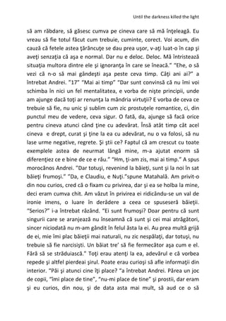 Until the darkness killed the light
să am răbdare, să găsesc cumva pe cineva care să mă înţeleagă. Eu
vreau să fie totul făcut cum trebuie, cuminte, corect. Voi acum, din
cauză că fetele astea ţărăncuţe se dau prea uşor, v-aţi luat-o în cap şi
aveţi senzaţia că aşa e normal. Dar nu e deloc. Deloc. Mă întristează
situaţia multora dintre ele şi ignoranţa în care se îneacă.” “Ehe, o să
vezi că n-o să mai gândeşti aşa peste ceva timp. Câţi ani ai?” a
întrebat Andrei. ”17” “Mai ai timp” “Dar sunt convinsă că nu îmi voi
schimba în nici un fel mentalitatea, e vorba de nişte principii, unde
am ajunge dacă toţi ar renunţa la mândria virtuţii? E vorba de ceva ce
trebuie să fie, nu unic şi sublim cum zic prostuţele romantice, ci, din
punctul meu de vedere, ceva sigur. O fată, da, ajunge să facă orice
pentru cineva atunci când ţine cu adevărat. Însă atât timp cât acel
cineva e drept, curat şi ţine la ea cu adevărat, nu o va folosi, să nu
lase urme negative, regrete. Şi ştii ce? Faptul că am crescut cu toate
exemplele astea de neurmat lângă mine, m-a ajutat enorm să
diferenţiez ce e bine de ce e rău.” “Hm, ţi-am zis, mai ai timp.” A spus
morocănos Andrei. ”Dar totuşi, revenind la băieţi, sunt şi la noi în sat
băieţi frumoşi.” ”Da, e Claudiu, e Nuţi.”spune Matahală. Am privit-o
din nou curios, cred că o fixam cu privirea, dar şi ea se holba la mine,
deci eram cumva chit. Am văzut în privirea ei ridicându-se un val de
ironie imens, o luare în derâdere a ceea ce spuseseră băieţii.
“Serios?” i-a întrebat râzând. “Ei sunt frumoşi? Doar pentru că sunt
singurii care se aranjează nu înseamnă că sunt şi cei mai atrăgători,
sincer niciodată nu m-am gândit în felul ăsta la ei. Au prea multă grijă
de ei, mie îmi plac băieţii mai naturali, nu zic nespălaţi, dar totuşi, nu
trebuie să fie narcisişti. Un băiat tre’ să fie fermecător aşa cum e el.
Fără să se străduiască.” Toţi erau atenţi la ea, adevărul e că vorbea
repede şi altfel pierdeai şirul. Poate erau curioşi să afle informaţii din
interior. “Păi şi atunci cine îţi place? “a întrebat Andrei. Părea un joc
de copii, “îmi place de tine”, “nu-mi place de tine” şi prostii, dar eram
şi eu curios, din nou, şi de data asta mai mult, să aud ce o să
 