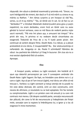 L’s Story
21
răspundă. Am văzut-o zâmbind resemnată şi privindu-mă. “Sincer, nu
sunt îndrăgostită de nimeni, dar dacă ar fi să mă mărit cu cineva m-aş
mărita cu Nathan. “ Am rămas surprins şi am început să râd.“Nu,
serios, cu el m-aş mărita.” “Da, să rămâi aici în sat. Ce să faci cu un
“derbedeu”?” a întrebat Matahală râzând-(cuvânt prea greu şi puţin
nepotrivit, nu eram derbedeu, eram încă un tânăr care nu avea
gândul la lucruri serioase, ceea ce mă făcea de nedorit pentru nişte
socrii normali). “Păi mie îmi place aşa, e amuzant tot timpul.” M-a
privit din nou, în privirea ei nu vedeam decât sinceritatea aia
exagerată. Îndulcită de frica de a nu fi luată peste picior. Am
continuat să vorbim despre filme. Death Note. S-a ridicat, şi a plecat
pretextând că era târziu. E insuportabilă? Nu. Dar atotcunostiinţa ei
nefondată- da. Aroganţa ei- da. Poate fi schimbată? Rămâne de
văzut. Iau pachetul de chibrituri şi îl bag în buzunar. Din ziua aia nu a
mai existat săptămână fără să vorbim.
Aproape.
Elva
A început şcoala, vorbesc cu Light constant. Am hotărât să îi
spun aşa datorită personajului pe care îl cunoaştem amândoi din
Death Note: Light Yagami. De fapt, ne întrebăm care dintre noi e L şi
care e Light. Aşa că pe el l’am trecut L(ight), mai târziu am aflat că mă
trecuse L. Vorbesc cu Light constant şi totuşi atenţia de la şcoală nu
îmi este deloc distrasă, din contră, simt un elan constructiv, simt
nevoia de afirmare, şi rezutatele nu se lasă aşteptate. Îmi fac temele
cu conştinciozitate. Light e un prieten care mă amuză şi cu care mă
contrazic mai mereu. Cât despre cealaltă parte, senzaţia necunoscută
dar plăcută, din zone la fel de necunoscute şi îndepărtate ale fiinţei
mele, senzaţie care ia naştere la îmbrătişarea lui, o ignor şi o las să
stagneze în mine momentan.
 