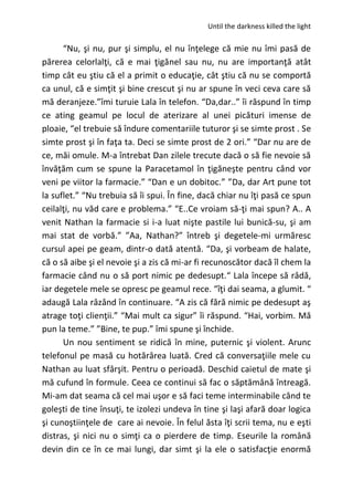Until the darkness killed the light
“Nu, şi nu, pur şi simplu, el nu înţelege că mie nu îmi pasă de
părerea celorlalţi, că e mai ţigănel sau nu, nu are importanţă atât
timp cât eu ştiu că el a primit o educaţie, cât ştiu că nu se comportă
ca unul, că e simţit şi bine crescut şi nu ar spune în veci ceva care să
mă deranjeze.”îmi turuie Lala în telefon. “Da,dar..” îi răspund în timp
ce ating geamul pe locul de aterizare al unei picături imense de
ploaie, “el trebuie să îndure comentariile tuturor şi se simte prost . Se
simte prost şi în faţa ta. Deci se simte prost de 2 ori.” “Dar nu are de
ce, măi omule. M-a întrebat Dan zilele trecute dacă o să fie nevoie să
învăţăm cum se spune la Paracetamol în ţigăneşte pentru când vor
veni pe viitor la farmacie.” “Dan e un dobitoc.” ”Da, dar Art pune tot
la suflet.” “Nu trebuia să îi spui. În fine, dacă chiar nu îţi pasă ce spun
ceilalţi, nu văd care e problema.” “E..Ce vroiam să-ţi mai spun? A.. A
venit Nathan la farmacie si i-a luat nişte pastile lui bunică-su, şi am
mai stat de vorbă.” ”Aa, Nathan?” întreb şi degetele-mi urmăresc
cursul apei pe geam, dintr-o dată atentă. “Da, şi vorbeam de halate,
că o să aibe şi el nevoie şi a zis că mi-ar fi recunoscător dacă îl chem la
farmacie când nu o să port nimic pe dedesupt.“ Lala începe să râdă,
iar degetele mele se opresc pe geamul rece. “îţi dai seama, a glumit. “
adaugă Lala râzând în continuare. “A zis că fără nimic pe dedesupt aş
atrage toţi clienţii.” “Mai mult ca sigur” îi răspund. “Hai, vorbim. Mă
pun la teme.” ”Bine, te pup.” îmi spune şi închide.
Un nou sentiment se ridică în mine, puternic şi violent. Arunc
telefonul pe masă cu hotărârea luată. Cred că conversaţiile mele cu
Nathan au luat sfârşit. Pentru o perioadă. Deschid caietul de mate şi
mă cufund în formule. Ceea ce continui să fac o săptămână întreagă.
Mi-am dat seama că cel mai uşor e să faci teme interminabile când te
goleşti de tine însuţi, te izolezi undeva în tine şi laşi afară doar logica
şi cunoştiinţele de care ai nevoie. În felul ăsta îţi scrii tema, nu e eşti
distras, şi nici nu o simţi ca o pierdere de timp. Eseurile la română
devin din ce în ce mai lungi, dar simt şi la ele o satisfacţie enormă
 
