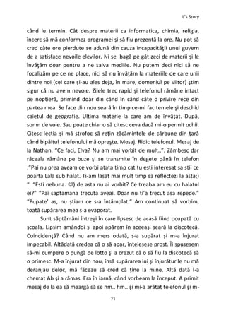L’s Story
23
când le termin. Cât despre materii ca informatica, chimia, religia,
încerc să mă conformez programei şi să fiu prezentă la ore. Nu pot să
cred câte ore pierdute se adună din cauza incapacităţii unui guvern
de a satisface nevoile elevilor. Ni se bagă pe gât zeci de materii şi le
învăţăm doar pentru a ne salva mediile. Nu putem deci nici să ne
focalizăm pe ce ne place, nici să nu învăţăm la materiile de care unii
dintre noi (cei care şi-au ales deja, în mare, domeniul pe viitor) ştim
sigur că nu avem nevoie. Zilele trec rapid şi telefonul rămâne intact
pe noptieră, primind doar din când în când câte o privire rece din
partea mea. Se face din nou seară în timp ce-mi fac temele şi deschid
caietul de geografie. Ultima materie la care am de învăţat. După,
somn de voie. Sau poate chiar o să citesc ceva dacă mi-o permit ochii.
Citesc lecţia şi mă strofoc să reţin zăcămintele de cărbune din ţară
când bipăitul telefonului mă opreşte. Mesaj. Ridic telefonul. Mesaj de
la Nathan. “Ce faci, Elva? Nu am mai vorbit de mult..”. Zâmbesc dar
răceala rămâne pe buze şi se transmite în degete până în telefon
:”Pai nu prea aveam ce vorbi atata timp cat tu esti interesat sa stii ce
poarta Lala sub halat. Ti-am lasat mai mult timp sa reflectezi la asta;)
“. “Esti nebuna. ) de asta nu ai vorbit? Ce treaba am eu cu halatul
ei?” “Pai saptamana trecuta aveai. Doar nu ti’a trecut asa repede.”
“Pupate’ as, nu ştiam ce s-a întâmplat.” Am continuat să vorbim,
toată supărarea mea s-a evaporat.
Sunt săptămâni întregi în care lipsesc de acasă fiind ocupată cu
şcoala. Lipsim amândoi şi apoi apărem în aceeaşi seară la discotecă.
Coincidenţă? Când nu am mers odată, s-a supărat şi m-a înjurat
impecabil. Altădată credea că o să apar, înţelesese prost. Îi spusesem
să-mi cumpere o pungă de lotto şi a crezut că o să fiu la discotecă să
o primesc. M-a înjurat din nou, însă supărarea lui şi înjurăturile nu mă
deranjau deloc, mă făceau să cred că ţine la mine. Altă dată l-a
chemat Ab şi a rămas. Era în iarnă, când vorbeam la început. A primit
mesaj de la ea să meargă să se hm.. hm.. şi mi-a arătat telefonul şi m-
 