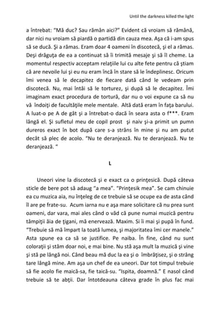 Until the darkness killed the light
a întrebat: “Mă duc? Sau rămân aici?” Evident că vroiam să rămână,
dar nici nu vroiam să piardă o partidă din cauza mea. Aşa că i-am spus
să se ducă. Şi a rămas. Eram doar 4 oameni în discotecă, şi el a rămas.
Deşi drăguţa de ea a continuat să îi trimită mesaje şi să îl cheme. La
momentul respectiv acceptam relaţiile lui cu alte fete pentru că ştiam
că are nevoile lui şi eu nu eram încă în stare să le îndeplinesc. Oricum
îmi venea să le decapitez de fiecare dată când le vedeam prin
discotecă. Nu, mai întâi să le torturez, şi după să le decapitez. Îmi
imaginam exact procedura de tortură, dar nu o voi expune ca să nu
vă îndoiţi de facultăţile mele mentale. Altă dată eram în faţa barului.
A luat-o pe A de gât şi a întrebat-o dacă în seara asta o f***. Eram
lângă el. Şi sufletul meu de copil prost şi naiv şi-a primit un pumn
dureros exact în bot după care s-a strâns în mine şi nu am putut
decât să plec de acolo. “Nu te deranjează. Nu te deranjează. Nu te
deranjează. “
L
Uneori vine la discotecă şi e exact ca o prinţesică. După câteva
sticle de bere pot să adaug “a mea”. “Prinţesik mea”. Se cam chinuie
ea cu muzica aia, nu înţeleg de ce trebuie să se ocupe ea de asta când
îl are pe frate-su. Acum iarna nu e aşa mare solicitare că nu prea sunt
oameni, dar vara, mai ales când o văd că pune numai muzică pentru
tâmpiţii ăia de ţigani, mă enervează. Maxim. Si îi mai şi pupă în fund.
“Trebuie să mă împart la toată lumea, şi majoritatea îmi cer manele.”
Asta spune ea ca să se justifice. Pe naiba. În fine, când nu sunt
coloraţii şi stăm doar noi, e mai bine. Nu stă aşa mult la muzică şi vine
şi stă pe lângă noi. Când beau mă duc la ea şi o îmbrăţisez, şi o strâng
tare lângă mine. Am aşa un chef de ea uneori. Dar tot timpul trebuie
să fie acolo fie maică-sa, fie taică-su. “Ispita, doamnă.” E nasol când
trebuie să te abţii. Dar întotdeauna câteva grade în plus fac mai
 