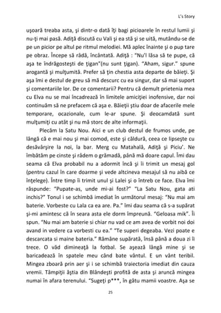 L’s Story
25
uşoară treaba asta, şi dintr-o dată îţi bagi picioarele în restul lumii şi
nu-ţi mai pasă. Adiţă discută cu Vali şi ea stă şi se uită, mutându-se de
pe un picior pe altul pe ritmul melodiei. Mă aplec înainte şi o pup tare
pe obraz. Începe să râdă, încântată. Adiţă : “Nu’l lăsa să te pupe, că
aşa te îndrăgosteşti de ţigan”(nu sunt ţigan). “Aham, sigur.” spune
arogantă şi mulţumită. Prefer să ţin chestia asta departe de băieţi. Şi
aşa îmi e destul de greu să mă descurc cu ea singur, dar să mai suport
şi comentariile lor. De ce comentarii? Pentru că demult prietenia mea
cu Elva nu se mai încadrează în limitele amiciţiei inofensive, dar noi
continuăm să ne prefacem că aşa e. Băieţii ştiu doar de afacerile mele
temporare, ocazionale, cum le-ar spune. Şi deocamdată sunt
mulţumiţi cu atât şi nu mă storc de alte informaţii.
Plecăm la Satu Nou. Aici e un club destul de frumos unde, pe
lângă că e mai nou şi mai comod, este şi căldură, ceea ce lipseşte cu
desăvârşire la noi, la bar. Merg cu Matahală, Adiţă şi Piciu’. Ne
îmbătăm pe cinste şi râdem o grămadă, până mă doare capul. Îmi dau
seama că Elva probabil nu a adormit încă şi îi trimit un mesaj gol
(pentru cazul în care doarme şi vede altcineva mesajul să nu aibă ce
înţelege). Între timp îi trimit unul şi Lalei şi o întreb ce face. Elva îmi
răspunde: “Pupate-as, unde mi-ai fost?” “La Satu Nou, gata ati
inchis?” Tonul i se schimbă imediat în următorul mesaj: “Nu mai am
baterie. Vorbeste cu Lala ca ea are. Pa.” îmi dau seama că s-a supărat
şi-mi amintesc că în seara asta ele dorm împreună. “Geloasa mik”. Îi
spun. “Nu mai am baterie si chiar nu vad ce am avea de vorbit noi doi
avand in vedere ca vorbesti cu ea.” “Te superi degeaba. Vezi poate e
descarcata si maine bateria.” Rămâne supărată, însă până a doua zi îi
trece. O văd dimineaţă la fotbal. Se aşează lângă mine şi se
baricadează în spatele meu când bate vântul. E un vânt teribil.
Mingea zboară prin aer şi i se schimbă traiectoria imediat din cauza
vremii. Tâmpiţii ăştia din Blândeşti profită de asta şi aruncă mingea
numai în afara terenului. “Sugeţi p***, în gâtu mamii voastre. Aşa se
 