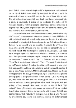 Until the darkness killed the light
joacă fotbal, crucea voastră de ţărani?!” strig exasperat ridicându-mă
de pe bancă. Lukoil, care joacă, îşi iese şi el din sărite şi se ia de
adversari, primind un roşu. Mă enervez din nou şi îi mai înjur o tură.
Elva stă pe bancă, amuzată. Mă aşez lângă ea şi îi pun mâna după gât,
e caldă, şi scumpică. O strâng şi ea zâmbeşte. De multe ori, în
mesajele noastre, vorbim şi despre plăcerea pe care ne-am putea-o
asigura unul altuia, şi mi-ar plăcea să o am, dar când mă uit la ea, îmi
dau seama că nu e tocmai potrivit, că nu e bine.
Sâmbăta următoare vine din nou la discotecă, suntem mai toţi
din “comitet” şi nu am ocazia să vorbesc prea mult cu ea. Mă îmbăt şi
râd cu băieţii până mă apucă iarăşi durerea de cap. A şi Ab sunt
amândouă în discotecă şi dansează. Ab ştie de A, însă nu şi invers.
Oricum nu se suportă una pe cealaltă. 2 păsărici de fu**t. A vine
lângă mine şi mă întreabă ceva însă nu mă pot concentra la ea. Îi
răspund distrat. Mă duc lângă bar lăsând-o pe A singură. Elva trece
către bar şi o opresc. O îmbrăţişez: “Diavole.” “Uită-te şi tu la fetele
alea..”îmi spune arătând spre Ab şi A. “Nu ţi-e milă de ele. Sunt atât
de doritoare..” spune ironică. “Taci” o întrerup, dar ea continuă.
”Cum? Încă nu ai ales pe nici una?” “Taci.” “Cum poţi fi atât de crud
cu ele?”spune rânjind. O strâng şi mai tare şi îi spun că o să o ucid.
Îmi bag capul în scobitura gâtului ei şi o mai strâng odată, doritor. E
cald şi bine. Vreau mai mult. Mă îmbrăţişează şi ea. Pleacă. Nu ştiu ce
înţeleg celelalte din asta, puţin îmi pasă. Apar Lala şi Vandana (mama
Elvei) şi până la sfârşitul discotecii rămân cu ele. Ca să nu merg pe
jos, trebuie însă să plec odată cu Andruţ şi ies afară. Cât întoarce el
maşina eu încep să merg prin ploaie către casă. Din spate aud paşi
grăbiţi, e Elva, aleargă către mine, nu ştiu ce vrea să facă. “Eşti
nebună” îi spun. Şi mă aplec să o pup pe gura deschisă într-un zâmbet
larg. Îi ating aparatul dentar cu buzele. Se uită la mine fericită, dar
apare maşina. “Eşti nebună.” îi mai spun încă o dată şi urc. Pe drum
nu prea îmi mai dau seama ce e cu mine, băutura îmi distorsionează
 