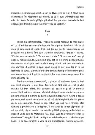 L’s Story
27
imaginile şi când ajung acasă, o sun pe Elva, ceea ce n-aş fi făcut dacă
eram treaz. Îmi răspunde, dar nu ştiu ce să îi spun. O întreb dacă mai
e la discotecă. Se aude gălăgie şi închid. Am pupat-o. Nu trebuia. Mă
enervez şi îi trimit mesaj.: “Nu mai vreau sa vorbim.”
Elva
I
Iniţial, nu conştientizez. Trebuie să citesc mesajul de mai multe
ori ca să îmi dau seama ce îmi spune. Totul pare să se învârtă în jurul
meu şi ameninţă să cadă, însă mă ţin pe poziţii spunându-mi că
probabil nu e nimic. Îmi dau lacrimile involuntar. “De ce?” întreb.
“Pentru ca asa trebuie.” “Ba nu, nu trebuie.” “Asa vreau eu” zice, şi
apoi nu mai răspunde. Mă închid. Dau tot ce e în mine pe log off, mă
deconectez ca să pot rezista până ajung acasă. Mă port normal cât
mai durează discoteca şi apoi, când ajung în pat, dau log in şi las
lacrimile să curgă. E prima oară când simt că face parte din mine şi că
nu-l vreau în afară. E prima oară când îmi dau seama ce provoacă în
mine absenţa lui.
Dimineaţa vine posomorată, şi gândul că trebuie să plec la Iasi
mă prost dispune şi mai tare. Mă îmbrac fără nici un chef şi văd
maşina lui Dan afară. Mă gândesc că poate e şi el. O dorinţă
masochistă mă face să vreau să-l văd, să-i pot transmite tristeţea, ura
pe care a trezit-o în mine cu dorinţa lui de îndepărtare. Arunc o geacă
pe mine, nici nu-mi trece prin cap să mă uit în oglindă, dar fac pariu
că nu arăt minunat. Ajung la bar, cobor jos însă nu e nimeni. Mai
rămâne o posibilitate, e la depozit. Îi cer Anei de la bar câţiva lei să-
mi iau, cică, nişte cereale. Urc scările grăbită şi ajung pe holul către
depozit unde dau de Matahală. “A… Elva. Wăi, ţi-a venit prietena! Ia
vino incoa’!” strigă şi îl văd pe Light ieşind din depozit cu zâmbetul pe
buze. Îşi desface braţele şi vine să mă îmbrăţişeze. Nu înţeleg nimic.
 