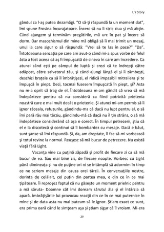 L’s Story
29
gândul ca l-aş putea dezamăgi. “O să-ţi răspundă la un moment dat”,
îmi spune Frosina încurajatoare. Încerc să nu îi stric ziua şi mă abţin.
Când ajungem şi terminăm pregătirile, mă urc în pat şi încerc să
dorm. Dar masochismul din mine mă obligă să îi mai trimit un mesaj,
unul la care sigur o să răspundă: ”Vrei să te las în pace?” “Da”.
Întotdeauna senzaţia pe care am avut-o când mi-a spus vorbe de felul
ăsta a fost aceea că aş fi împuşcată de cineva în care am încredere. Ca
atunci când eşti pe câmpul de luptă şi crezi că te îndrepţi către
adăpost, către salvatorul tău, şi când ajungi lângă el şi îi zâmbeşti,
deschizi braţele ca să îl îmbrăţişezi, el ridică impasibil mitraliera şi te
împuşcă în piept. Deci, tocmai fusesem împuşcată în piept, şi? Asta
nu m-a oprit să trag de el. Întotdeauna m-am gândit că vrea să mă
îndepărteze pentru că nu consideră ca fiind potrivită prietenia
noastră care e mai mult decât o prietenie. Şi atunci mi-am permis să îi
ignor răceala, refuzurile, gândindu-ma că dacă nu lupt pentru el, o să
îmi pară rău mai târziu, gândindu-mă că dacă nu îl ţin strâns, o să mă
îndepărteze considerând că aşa e corect. În timpul petrecerii, ştiu că
el e la discotecă şi continui să îl bombardez cu mesaje. Dacă e băut,
sunt şanse să îmi răspundă. Şi, da, am dreptate, îl fac să-mi vorbească
şi totul revine la normal. Reuşesc să mă bucur de petrecere. Nu există
viaţă fără Light.
Vacanţa vine cu puţină zăpadă şi profit de fiecare zi ca să mă
bucur de ea. Sau mai bine zis, de fiecare noapte. Vorbesc cu Light
până dimineaţa şi nu de puţine ori ni se întâmplă să adormim în timp
ce ne scriem mesaje din cauza orei târzii. În conversaţiile nostre,
dorinţa de celălalt, cel puţin din partea mea, e din ce în ce mai
ţipătoare. Îi reproşez faptul că nu găseşte un moment prielnic pentru
a mă săruta- Doamne cât îmi doream sărutul ăla şi el întârzia să
apară. îmbrăţişările lui provocau reacţii din ce în ce mai puternice în
mine şi de data asta nu mai puteam să le ignor. Ştiam exact ce sunt,
era prima oară când le simţeam aşa şi ştiam sigur că îl vroiam. Mi-era
 