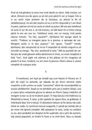Until the darkness killed the light
frică să mă gândesc la ceva mai mult decât un sărut. Atât vroiam, un
sărut. Oricum era de ajuns ca să mă urce până în cer şi înapoi. Într-o
zi au venit nişte prieteni de la Suceava, au plecat la Bt să
sărbătorească, mi-am dat seama că nu o să îmi răspundă şi l-am lăsat
în pace, speram că mă va cauta el când va putea. Mi-am pus telefonul
să sune în jur de ora 1, să mă trezesc, să văd dacă mi-a trimis mesaj
până la ora aia sau nu. Telefonul sună, nici un mesaj, însă peste
câteva minute: ”Ce faci, pasarik?”. Zâmbetul îmi ajunge până la
urechi. “Trebuie sa mergem pana la o piscina, e aproape de noi.
Mergem acolo si iti dau pupicul.” îmi spune. “Cand?” întreb,
doritoare, dar conştientă că mi-ar fi imposibil să rămân singură cu el
oriunde aş merge. “Nu stiu, weekend’ul asta.” Mă las purtată de val.
Nu ştiu de unde găseam atâta obrăznicie în mine, nu eram neapărat o
fată “rea”, însă Light mă stârnea şi îmi plăcea să îmi imaginez că
poate fi al meu. Evident, nu am mers la piscina. Până a doua zi uitase
complet că a propus asta.
L
E revelionul, am ieşit pe stradă aşa cum facem în fiecare an. E
plin de copii cu petarde, pe zăpada de pe drum alunecă roţile
maşinilor şi din centru se aude “concertul” oferit de municipalităţi cu
ocazia sărbătorilor. După ce ne plimbăm prin sat şi vedem căluţii, urşi
şi capre (plus nelipsitele glume la adresa lui Florin Ţapu), hotărâm să
mergem la bar ca să ne încălzim puţin. În faţa barului mă întâlnesc cu
Matahală şi Ionuţ. Îi salut, şi din spatele lor apare Elva, se grăbeşte. E
îmbrăcată doar într-o bluză. În discotecă trebuie să fie destul de cald.
Când ne vede, îsi continuă mersul arogantă, îi salută pe ceilalţi doi şi
pe mine mă ignoră complet. Mă aşteptam la asta, iarăşi nu vorbesc
cu ea, deci probabil are dreptul să fie supărată. Jos e plin de oameni,
toţi joacă populară, se învârt în hore şi se simt bine. Stau cu baieţii
 