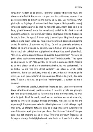 L’s Story
31
lângă bar. Râdem ca de obicei. Telefonul bipăie: ”Iti urez la multi ani
si un an nou fericit. Pot sa ma comport asa in continuare, insa nu ti se
pare o pierdere de timp? Nu mi-e greu sa fiu asa. Dar nu vreau.“ Pur
şi simplu nu înţelege că vreau să mă lase în pace. Îi răspund la mesaj
ignorând cealaltă parte. Ea însă nu renunţă uşor, ştiam deja că n-o va
face, şi mă întreabă unde fac revelionul, astfel încât până la urmă
ajungem să facem, într-un fel, revelionul împreună. Vine la 2 noaptea
la bar, la Dan. Se aşează într-un colţ şi eu mă pun lângă uşă, e prea
cald, şi ajung exact lângă ea. Nu prea are cum sa îi convină atmosfera
având în vedere că suntem toţi băuţi. Ce mi se pare mie evident e
faptul că ea are o treaba cu Cosmin, sau în fine, el are o treabă cu ea.
Nu o scapă din ochii şi mai toţi ştim că ea l-a plăcut, sau îl place încă.
“De ce nu vrei sa recunosti ca esti moarta dupa Cosmin?” “De ce esti
prost si nu vezi ca sunt moarta dupa tine?” îmi răspunde. “Toti spun
ca ai o treaba cu el”. “Da, pentru ca ei sunt in urma cu stirile. Stiai si
tu ca mi-a placut de el, dar e un subiect inchis. Nu ma pasionează. Tu
ar trebui sa stii mai bine decat ceilalti.” Las, până la urmă, baltă
subiectul. Mi-e clar un lucru, vreau să o am. A doua zi trece Ab pe la
mine, nu sunt prea satisfăcut pentru că am făcut-o în grabă, dar asta
este. Îi spun şi lui Elva. Se preface “nederanjată”. E evident că nu îi
convine.
Când începe şcoala, lucrurile se întorc pe dos. Deşi îi cer de ceva
timp să îmi facă tatuaj, pretinde că nu îi permite şcoala sau găseşte
tot felul de pretexte, nici cu fratemiu nu e mai binevoitoare. Nu mai
vine la ţară. Până la urmă, după ce nu vorbesc cu ea câteva zile,
spune că îmi face tatuajul. Proces chinuitor, mai ales că ea nu are
experienţă. Îi spun ce nu trebuie să facă şi cum ar trebui să bage tuşul
mai bine. La sfârşitul tatuării, dau să o pup însă spre surprinderea
mea întoarce capul şi o sărut pe obraz. Deci ăsta e “sărutul” ăla pe
care ma tot implora ea să i-l dau? Întoarce obrazul? Încearcă să
îndrepte situaţia îmbrăţişându-mă, mie însă un lucru îmi e clar. A
 
