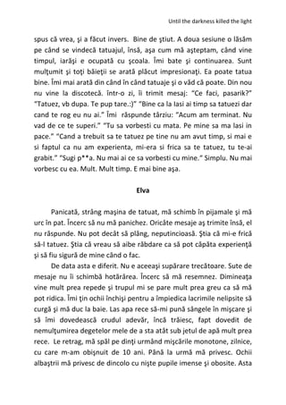 Until the darkness killed the light
spus că vrea, şi a făcut invers. Bine de ştiut. A doua sesiune o lăsăm
pe când se vindecă tatuajul, însă, aşa cum mă aşteptam, când vine
timpul, iarăşi e ocupată cu şcoala. Îmi bate şi continuarea. Sunt
mulţumit şi toţi băieţii se arată plăcut impresionaţi. Ea poate tatua
bine. Îmi mai arată din când în când tatuaje şi o văd că poate. Din nou
nu vine la discotecă. într-o zi, îi trimit mesaj: “Ce faci, pasarik?”
“Tatuez, vb dupa. Te pup tare.:)” “Bine ca la Iasi ai timp sa tatuezi dar
cand te rog eu nu ai.” Îmi răspunde târziu: “Acum am terminat. Nu
vad de ce te superi.” “Tu sa vorbesti cu mata. Pe mine sa ma lasi in
pace.” “Cand a trebuit sa te tatuez pe tine nu am avut timp, si mai e
si faptul ca nu am experienta, mi-era si frica sa te tatuez, tu te-ai
grabit.” “Sugi p**a. Nu mai ai ce sa vorbesti cu mine.“ Simplu. Nu mai
vorbesc cu ea. Mult. Mult timp. E mai bine aşa.
Elva
Panicată, strâng maşina de tatuat, mă schimb în pijamale şi mă
urc în pat. Încerc să nu mă panichez. Oricâte mesaje aş trimite însă, el
nu răspunde. Nu pot decât să plâng, neputincioasă. Ştia că mi-e frică
să-l tatuez. Ştia că vreau să aibe răbdare ca să pot căpăta experienţă
şi să fiu sigură de mine când o fac.
De data asta e diferit. Nu e aceeaşi supărare trecătoare. Sute de
mesaje nu îi schimbă hotărârea. Încerc să mă resemnez. Dimineaţa
vine mult prea repede şi trupul mi se pare mult prea greu ca să mă
pot ridica. Îmi ţin ochii închişi pentru a împiedica lacrimile nelipsite să
curgă şi mă duc la baie. Las apa rece să-mi pună sângele în mişcare şi
să îmi dovedească crudul adevăr, încă trăiesc, fapt dovedit de
nemulţumirea degetelor mele de a sta atât sub jetul de apă mult prea
rece. Le retrag, mă spăl pe dinţi urmând mişcările monotone, zilnice,
cu care m-am obişnuit de 10 ani. Până la urmă mă privesc. Ochii
albaştrii mă privesc de dincolo cu nişte pupile imense şi obosite. Asta
 