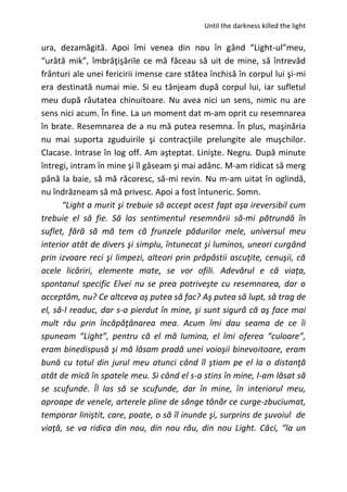 Until the darkness killed the light
ura, dezamăgită. Apoi îmi venea din nou în gând “Light-ul”meu,
“urâtă mik”, îmbrăţişările ce mă făceau să uit de mine, să întrevăd
frânturi ale unei fericirii imense care stătea închisă în corpul lui şi-mi
era destinată numai mie. Si eu tânjeam după corpul lui, iar sufletul
meu după răutatea chinuitoare. Nu avea nici un sens, nimic nu are
sens nici acum. În fine. La un moment dat m-am oprit cu resemnarea
în brate. Resemnarea de a nu mă putea resemna. În plus, maşinăria
nu mai suporta zguduirile şi contracţiile prelungite ale muşchilor.
Clacase. Intrase în log off. Am aşteptat. Linişte. Negru. După minute
întregi, intram în mine şi îl găseam şi mai adânc. M-am ridicat să merg
până la baie, să mă răcoresc, să-mi revin. Nu m-am uitat în oglindă,
nu îndrăzneam să mă privesc. Apoi a fost întuneric. Somn.
“Light a murit şi trebuie să accept acest fapt aşa ireversibil cum
trebuie el să fie. Să las sentimentul resemnării să-mi pătrundă în
suflet, fără să mă tem că frunzele pădurilor mele, universul meu
interior atât de divers şi simplu, întunecat şi luminos, uneori curgând
prin izvoare reci şi limpezi, alteori prin prăpăstii ascuţite, cenuşii, că
acele licăriri, elemente mate, se vor ofili. Adevărul e că viaţa,
spontanul specific Elvei nu se prea potriveşte cu resemnarea, dar o
acceptăm, nu? Ce altceva aş putea să fac? Aş putea să lupt, să trag de
el, să-l readuc, dar s-a pierdut în mine, şi sunt sigură că aş face mai
mult rău prin încăpăţânarea mea. Acum îmi dau seama de ce îi
spuneam “Light”, pentru că el mă lumina, el îmi oferea “culoare”,
eram binedispusă şi mă lăsam pradă unei voioşii binevoitoare, eram
bună cu totul din jurul meu atunci când îl ştiam pe el la o distanţă
atât de mică în spatele meu. Si când el s-a stins în mine, l-am lăsat să
se scufunde. Îl las să se scufunde, dar în mine, în interiorul meu,
aproape de venele, arterele pline de sânge tânăr ce curge-zbuciumat,
temporar liniştit, care, poate, o să îl inunde şi, surprins de şuvoiul de
viaţă, se va ridica din nou, din nou rău, din nou Light. Căci, “la un
 