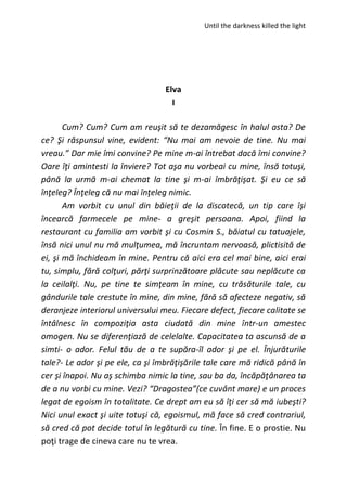 Until the darkness killed the light
Elva
I
Cum? Cum? Cum am reuşit să te dezamăgesc în halul asta? De
ce? Şi răspunsul vine, evident: “Nu mai am nevoie de tine. Nu mai
vreau.” Dar mie îmi convine? Pe mine m-ai întrebat dacă îmi convine?
Oare îţi amintesti la înviere? Tot aşa nu vorbeai cu mine, însă totuşi,
până la urmă m-ai chemat la tine şi m-ai îmbrăţişat. Şi eu ce să
înţeleg? Înţeleg că nu mai înţeleg nimic.
Am vorbit cu unul din băieţii de la discotecă, un tip care îşi
încearcă farmecele pe mine- a greşit persoana. Apoi, fiind la
restaurant cu familia am vorbit şi cu Cosmin S., băiatul cu tatuajele,
însă nici unul nu mă mulţumea, mă încruntam nervoasă, plictisită de
ei, şi mă închideam în mine. Pentru că aici era cel mai bine, aici erai
tu, simplu, fără colţuri, părţi surprinzătoare plăcute sau neplăcute ca
la ceilalţi. Nu, pe tine te simţeam în mine, cu trăsăturile tale, cu
gândurile tale crestute în mine, din mine, fără să afecteze negativ, să
deranjeze interiorul universului meu. Fiecare defect, fiecare calitate se
întâlnesc în compoziţia asta ciudată din mine într-un amestec
omogen. Nu se diferenţiază de celelalte. Capacitatea ta ascunsă de a
simti- o ador. Felul tău de a te supăra-îl ador şi pe el. Înjurăturile
tale?- Le ador şi pe ele, ca şi îmbrăţişările tale care mă ridică până în
cer şi înapoi. Nu aş schimba nimic la tine, sau ba da, încăpăţânarea ta
de a nu vorbi cu mine. Vezi? “Dragostea”(ce cuvânt mare) e un proces
legat de egoism în totalitate. Ce drept am eu să îţi cer să mă iubeşti?
Nici unul exact şi uite totuşi că, egoismul, mă face să cred contrariul,
să cred că pot decide totul în legătură cu tine. În fine. E o prostie. Nu
poţi trage de cineva care nu te vrea.
 