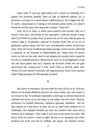 L’s Story
39
Visez urât. Îl caut pe Light peste tot şi dacă se întâmplă să îl
găsesc îmi întoarce spatele. Simt că lupt cu ditamai colosul, eu, o
piticanie, mă lupt cu o enormitate: indiferenţa lui. M-a vlăguit de tot.
În somn, alerg după el, îl ating şi mă loveşte peste mână. Iar când îl
întreb de ce face asta, îmi răspunde, simplu: ”Lasă-mă.”
Este 10 şi un sfert, şi afară cerul poartă încă urmele zilei ce a
trecut. Vine vara, mă întreb ce mă aşteaptă. E atât de simplu: Carpe
diem! Şi Think! În acelaşi timp. Şi atunci de ce îmi este atât de greu să
trăiesc clipa şi să gândesc raţional în acelaşi timp? De ce nu mi se
ghidează sufletul după ele? Ele sunt coordonatele axelor universului
meu. Simt că numai la bătrâneţe (dacă ajung), numai atunci, plictisită
şi obosită, le voi accepta în deplinătatea lor. Ideea este că atunci
nimic nu mă va mai orbi, deci le voi adopta din voinţă clară, neoprită
de nici un imbold pasional. Revenind la vară, ce îmi pregăteşti? Unde
mă vor duce ploile tale reci, explozii de fericire? Unde mă vor găsi
zbuciumul tău, liniştea ta? E trist. Sunt triste şi fericite zilele tale.
Pentru că sunt dovezi frumoase ale îngrozitorului timp. Cum spunea
Gide? Clipă opreşte-te? Păi opreşte-te dară!
II
Am ajuns în aeroport. Aş vrea atât de mult să fiu cu el. Oricum,
ideea era că după călătoria asta îmi vor trece toate, sau, mai exact, o
să renunţ la tot. El vorbeşte îngrozitor şi distruge şi ultima faramă de
mândrie din mine. Şi eu mă cobor şi mă cobor, tot mai mult- înjosire,
primind-o cu braţele deschise, iubind-o aproape, zâmbind. Nu îmi
dau seama ce e mai bine, să lupt, sau să nu lupt? Este evident ce s-a
întâmplat. Am depăşit limitele pe care era evident (din nou) că nu
trebuia să le depăşim. Vina cade în cea mai mare parte pe mine. Mă
bucur însă că uneori a uitat şi Light de ele şi s-a apropiat mai mult.
Cerând mai mult unul de la celălalt, am greşit. Va rămâne mereu
 