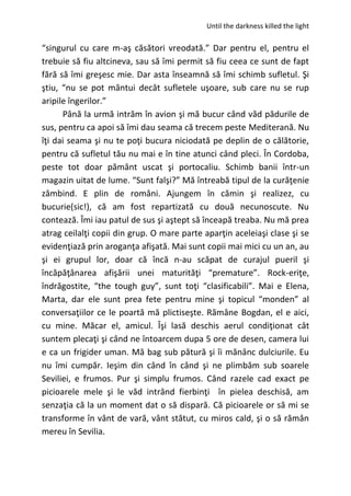 Until the darkness killed the light
“singurul cu care m-aş căsători vreodată.” Dar pentru el, pentru el
trebuie să fiu altcineva, sau să îmi permit să fiu ceea ce sunt de fapt
fără să îmi greşesc mie. Dar asta înseamnă să îmi schimb sufletul. Şi
ştiu, “nu se pot mântui decât sufletele uşoare, sub care nu se rup
aripile îngerilor.”
Până la urmă intrăm în avion şi mă bucur când văd pădurile de
sus, pentru ca apoi să îmi dau seama că trecem peste Mediterană. Nu
îţi dai seama şi nu te poţi bucura niciodată pe deplin de o călătorie,
pentru că sufletul tău nu mai e în tine atunci când pleci. În Cordoba,
peste tot doar pământ uscat şi portocaliu. Schimb banii într-un
magazin uitat de lume. “Sunt falşi?” Mă întreabă tipul de la curăţenie
zâmbind. E plin de români. Ajungem în cămin şi realizez, cu
bucurie(sic!), că am fost repartizată cu două necunoscute. Nu
contează. Îmi iau patul de sus şi aştept să înceapă treaba. Nu mă prea
atrag ceilalţi copii din grup. O mare parte aparţin aceleiaşi clase şi se
evidenţiază prin aroganţa afişată. Mai sunt copii mai mici cu un an, au
şi ei grupul lor, doar că încă n-au scăpat de curajul pueril şi
încăpăţânarea afişării unei maturităţi “premature”. Rock-eriţe,
îndrăgostite, “the tough guy”, sunt toţi “clasificabili”. Mai e Elena,
Marta, dar ele sunt prea fete pentru mine şi topicul “monden” al
conversaţiilor ce le poartă mă plictiseşte. Rămâne Bogdan, el e aici,
cu mine. Măcar el, amicul. Îşi lasă deschis aerul condiţionat cât
suntem plecaţi şi când ne întoarcem dupa 5 ore de desen, camera lui
e ca un frigider uman. Mă bag sub pătură şi îi mănânc dulciurile. Eu
nu îmi cumpăr. Ieşim din când în când şi ne plimbăm sub soarele
Seviliei, e frumos. Pur şi simplu frumos. Când razele cad exact pe
picioarele mele şi le văd intrând fierbinţi în pielea deschisă, am
senzaţia că la un moment dat o să dispară. Că picioarele or să mi se
transforme în vânt de vară, vânt stătut, cu miros cald, şi o să rămân
mereu în Sevilia.
 