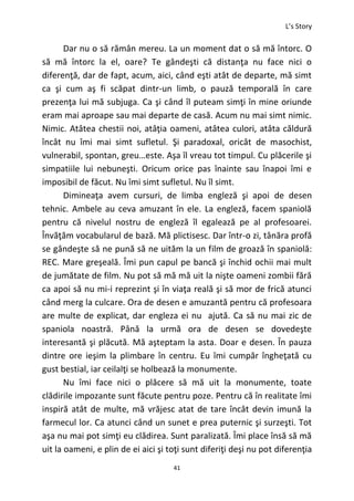 L’s Story
41
Dar nu o să rămân mereu. La un moment dat o să mă întorc. O
să mă întorc la el, oare? Te gândeşti că distanţa nu face nici o
diferenţă, dar de fapt, acum, aici, când eşti atât de departe, mă simt
ca şi cum aş fi scăpat dintr-un limb, o pauză temporală în care
prezenţa lui mă subjuga. Ca şi când îl puteam simţi în mine oriunde
eram mai aproape sau mai departe de casă. Acum nu mai simt nimic.
Nimic. Atâtea chestii noi, atâţia oameni, atâtea culori, atâta căldură
încât nu îmi mai simt sufletul. Şi paradoxal, oricât de masochist,
vulnerabil, spontan, greu…este. Aşa îl vreau tot timpul. Cu plăcerile şi
simpatiile lui nebuneşti. Oricum orice pas înainte sau înapoi îmi e
imposibil de făcut. Nu îmi simt sufletul. Nu îl simt.
Dimineaţa avem cursuri, de limba engleză şi apoi de desen
tehnic. Ambele au ceva amuzant în ele. La engleză, facem spaniolă
pentru că nivelul nostru de engleză îl egalează pe al profesoarei.
Învăţăm vocabularul de bază. Mă plictisesc. Dar într-o zi, tânăra profă
se gândeşte să ne pună să ne uităm la un film de groază în spaniolă:
REC. Mare greşeală. Îmi pun capul pe bancă şi închid ochii mai mult
de jumătate de film. Nu pot să mă mă uit la nişte oameni zombii fără
ca apoi să nu mi-i reprezint şi în viaţa reală şi să mor de frică atunci
când merg la culcare. Ora de desen e amuzantă pentru că profesoara
are multe de explicat, dar engleza ei nu ajută. Ca să nu mai zic de
spaniola noastră. Până la urmă ora de desen se dovedeşte
interesantă şi plăcută. Mă aşteptam la asta. Doar e desen. În pauza
dintre ore ieşim la plimbare în centru. Eu îmi cumpăr îngheţată cu
gust bestial, iar ceilalţi se holbează la monumente.
Nu îmi face nici o plăcere să mă uit la monumente, toate
clădirile impozante sunt făcute pentru poze. Pentru că în realitate îmi
inspiră atât de multe, mă vrăjesc atat de tare încât devin imună la
farmecul lor. Ca atunci când un sunet e prea puternic şi surzeşti. Tot
aşa nu mai pot simţi eu clădirea. Sunt paralizată. Îmi place însă să mă
uit la oameni, e plin de ei aici şi toţi sunt diferiţi deşi nu pot diferenţia
 