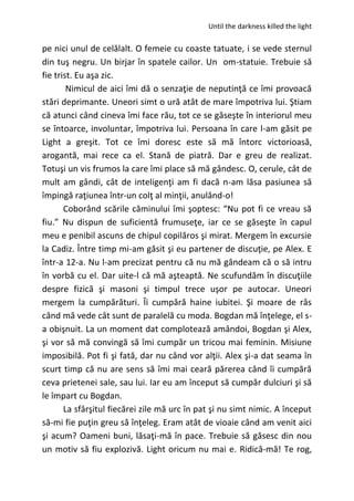 Until the darkness killed the light
pe nici unul de celălalt. O femeie cu coaste tatuate, i se vede sternul
din tuş negru. Un birjar în spatele cailor. Un om-statuie. Trebuie să
fie trist. Eu aşa zic.
Nimicul de aici îmi dă o senzaţie de neputinţă ce îmi provoacă
stări deprimante. Uneori simt o ură atât de mare împotriva lui. Ştiam
că atunci când cineva îmi face rău, tot ce se găseşte în interiorul meu
se întoarce, involuntar, împotriva lui. Persoana în care l-am găsit pe
Light a greşit. Tot ce îmi doresc este să mă întorc victorioasă,
arogantă, mai rece ca el. Stană de piatră. Dar e greu de realizat.
Totuşi un vis frumos la care îmi place să mă gândesc. O, cerule, cât de
mult am gândi, cât de inteligenţi am fi dacă n-am lăsa pasiunea să
împingă raţiunea într-un colţ al minţii, anulând-o!
Coborând scările căminului îmi şoptesc: “Nu pot fi ce vreau să
fiu.” Nu dispun de suficientă frumuseţe, iar ce se găseşte în capul
meu e penibil ascuns de chipul copilăros şi mirat. Mergem în excursie
la Cadiz. Între timp mi-am găsit şi eu partener de discuţie, pe Alex. E
într-a 12-a. Nu l-am precizat pentru că nu mă gândeam că o să intru
în vorbă cu el. Dar uite-l că mă aşteaptă. Ne scufundăm în discuţiile
despre fizică şi masoni şi timpul trece uşor pe autocar. Uneori
mergem la cumpărături. Îi cumpără haine iubitei. Şi moare de râs
când mă vede cât sunt de paralelă cu moda. Bogdan mă înţelege, el s-
a obişnuit. La un moment dat complotează amândoi, Bogdan şi Alex,
şi vor să mă convingă să îmi cumpăr un tricou mai feminin. Misiune
imposibilă. Pot fi şi fată, dar nu când vor alţii. Alex şi-a dat seama în
scurt timp că nu are sens să îmi mai ceară părerea când îi cumpără
ceva prietenei sale, sau lui. Iar eu am început să cumpăr dulciuri şi să
le împart cu Bogdan.
La sfârşitul fiecărei zile mă urc în pat şi nu simt nimic. A început
să-mi fie puţin greu să înţeleg. Eram atât de vioaie când am venit aici
şi acum? Oameni buni, lăsaţi-mă în pace. Trebuie să găsesc din nou
un motiv să fiu explozivă. Light oricum nu mai e. Ridică-mă! Te rog,
 