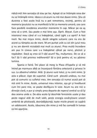 L’s Story
43
ridică-mă! Am senzaţia că stau pe loc. Aştept să se întâmple ceva dar
nu se întâmplă nimic. Ideea e că acum nu mă mai doare nimic. Ştiu că
durerea a fost acolo însă nu o pot rememora, resimţi, pentru că
memoria ţesutului nu se manifestă la fel ca memoria umană, cea care
face posibilă revederea anumitor momente în cap. Măcar pe ea aş
vrea să o simt. Sau poate e mai bine aşa. Oprit. Blocat. Cum a fost
interiorul meu când el s-a îndepărtat, când Light s-a oprit? A fost
inert. Nu mai mişca nimic, decât sângele vulcanic care nu era de
acord cu tâmpita aia de stare. M-am purtat urât cu cei din jurul meu
şi nu am dormit niciodată mai mult ca atunci. Prea multă încredere
am pus în cineva care s-a îndepărtat călcat pe nervi, plictisit şi
nepăsător. Dacă aş vrea să îl văd acum? Nu, mulţumesc. De ce să o
fac? Să îi văd privirea indiferentă? Să o ţină pentru el, eu păstrez
lumina.
Spania e faină. Îmi place să merg la Plaza d’España şi să mă
întind pe marmura albă ce înconjoară fântâna arteziană şi privesc în
sus. La albastrul orbitor. Atât. Şi atunci sunt totul, şi nu simt nimic. Şi
asta e plăcut. Uşor de suportat. Când sunt plecată undeva, nu mai
pot să comunic cu sufletul meu. Am senzaţia că numai acasă pot să
mă simt în mine. Acolo, universul meu interior, aşa gri şi învolburat
cum îmi pare mie, se poate desfăşura în voie. Acum nu are nici o
direcţie clară, e pur şi simplu prea departe de reperul central ca să îşi
dea seama unde e. De-abia acolo îşi deschide ferestrele uzate şi dau
peste negrul atât de mult iubit, peste energia covârşitoare uneori
umbrită de plictiseală, deznădăjduinţă, toate micile prostii ce supără
un adolescent. Acolo, izbucnesc din mine şi mă fac comodă în lumea
ce îmi aparţine.
 
