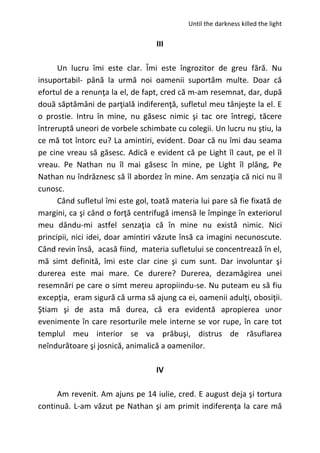 Until the darkness killed the light
III
Un lucru îmi este clar. Îmi este îngrozitor de greu fără. Nu
insuportabil- până la urmă noi oamenii suportăm multe. Doar că
efortul de a renunţa la el, de fapt, cred că m-am resemnat, dar, după
două săptămâni de parţială indiferenţă, sufletul meu tânjeşte la el. E
o prostie. Intru în mine, nu găsesc nimic şi tac ore întregi, tăcere
întreruptă uneori de vorbele schimbate cu colegii. Un lucru nu ştiu, la
ce mă tot întorc eu? La amintiri, evident. Doar că nu îmi dau seama
pe cine vreau să găsesc. Adică e evident că pe Light îl caut, pe el îl
vreau. Pe Nathan nu îl mai găsesc în mine, pe Light îl plâng, Pe
Nathan nu îndrăznesc să îl abordez în mine. Am senzaţia că nici nu îl
cunosc.
Când sufletul îmi este gol, toată materia lui pare să fie fixată de
margini, ca şi când o forţă centrifugă imensă le împinge în exteriorul
meu dându-mi astfel senzaţia că în mine nu există nimic. Nici
principii, nici idei, doar amintiri văzute însă ca imagini necunoscute.
Când revin însă, acasă fiind, materia sufletului se concentrează în el,
mă simt definită, îmi este clar cine şi cum sunt. Dar involuntar şi
durerea este mai mare. Ce durere? Durerea, dezamăgirea unei
resemnări pe care o simt mereu apropiindu-se. Nu puteam eu să fiu
excepţia, eram sigură că urma să ajung ca ei, oamenii adulţi, obosiţii.
Ştiam şi de asta mă durea, că era evidentă apropierea unor
evenimente în care resorturile mele interne se vor rupe, în care tot
templul meu interior se va prăbuşi, distrus de răsuflarea
neîndurătoare şi josnică, animalică a oamenilor.
IV
Am revenit. Am ajuns pe 14 iulie, cred. E august deja şi tortura
continuă. L-am văzut pe Nathan şi am primit indiferenţa la care mă
 