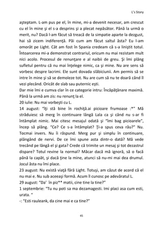 L’s Story
45
aşteptam. L-am pus pe el, în mine, mi-a devenit necesar, am crescut
cu el în mine şi el s-a desprins şi a plecat nepăsător. Până la urmă o
merit, nu? Dacă l-am făcut să treacă de la simpatie aparte la dezgust,
hai să zicem indiferenţă. Păi cum am făcut saltul ăsta? Eu l-am
omorât pe Light. Cât am fost în Spania credeam că s-a liniştit totul.
Întoarcerea mi-a demonstrat contrariul, oricum nu mai rezistam mult
nici acolo. Procesul de renunţare e al naibii de greu. Şi îmi plâng
sufletul pentru că nu mai înţelege nimic, ca şi mine. Nu are sens să
vorbesc despre lacrimi. Ele sunt dovada slăbiciunii. Am permis să se
intre în mine şi să se demoleze tot. Nu are cum să nu te doară când îl
vezi plecând. Oricât de slab sau puternic eşti.
Dar mie îmi e cumva clar în ce categorie intru: Încăpăţânare maximă.
Până la urmă am zis: nu renunţ la el.
20 iulie: Nu mai vorbeşti cu L.
14 august: “îţi stă bine în rochiţă.ai picioare frumoase :*” Mă
străduiesc să merg în continuare lângă Lala ca şi când nu s-ar fi
întâmplat nimic. Mai citesc mesajul odată şi “îmi bag picioarele”,
încep să plâng. “Ce? Ce s-a întâmplat? Ţi-a spus ceva rău?” Nu.
Tocmai invers. Nu îi răspund. Merg pur şi simplu în continuare,
plângând de nervi. De ce îmi spune asta dintr-o dată? Mă vede
trecând pe lângă el şi gata? Crede că trimite un mesaj şi tot dezastrul
dispare? Totul revine la normal? Măcar dacă mă ignoră, să o facă
până la capăt, şi dacă ţine la mine, atunci să nu-mi mai dea drumul.
Jocul ăsta nu îmi place.
23 august: Nu există viaţă fără Light. Totuşi, am căzut de acord că el
nu mai e. Nu sub aceeaşi formă. Acum îl cunosc pe adevăratul L.
29 august: “Da’ în piz** matii, cine tine la tine?”
1 septembrie: “Tu nu poti sa ma dezamagesti. Imi placi asa cum esti,
urata. “
-: “Esti rauleank, da cine mai e ca tine?”
 