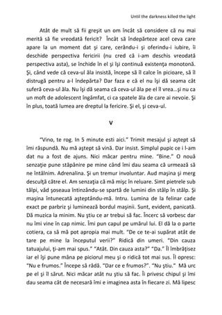 Until the darkness killed the light
Atât de mult să fii greşit un om încât să considere că nu mai
merită să fie vreodată fericit? Încât să îndepărteze acel ceva care
apare la un moment dat şi care, cerându-i şi oferindu-i iubire, îi
deschide perspectiva fericirii (nu cred că i-am deschis vreodată
perspectiva asta), se închide în el şi îşi continuă existenţa monotonă.
Şi, când vede că ceva-ul ăla insistă, începe să îl calce în picioare, să îl
distrugă pentru a-l îndepărta? Dar faza e că el nu îşi dă seama cât
suferă ceva-ul ăla. Nu îşi dă seama că ceva-ul ăla pe el îl vrea…şi nu ca
un moft de adolescent îngâmfat, ci ca spatele ăla de care ai nevoie. Şi
în plus, toată lumea are dreptul la fericire. Şi el, şi ceva-ul.
V
“Vino, te rog. In 5 minute esti aici.” Trimit mesajul şi aştept să
îmi răspundă. Nu mă aştept să vină. Dar insist. Simplul pupic ce i l-am
dat nu a fost de ajuns. Nici măcar pentru mine. “Bine.” O nouă
senzaţie pune stăpânire pe mine când îmi dau seama că urmează să
ne întâlnim. Adrenalina. Şi un tremur involuntar. Aud maşina şi merg
desculţă către el. Am senzaţia că mă mişc în reluare. Simt pietrele sub
tălpi, văd şoseaua întinzându-se spartă de lumini din stâlp în stâlp. Şi
maşina întunecată aşteptându-mă. Intru. Lumina de la felinar cade
exact pe parbriz şi luminează bordul maşinii. Sunt, evident, panicată.
Dă muzica la minim. Nu ştiu ce ar trebui să fac. Încerc să vorbesc dar
nu îmi vine în cap nimic. Îmi pun capul pe umărul lui. El dă la o parte
cotiera, ca să mă pot apropia mai mult. “De ce te-ai supărat atât de
tare pe mine la începutul verii?” Ridică din umeri. “Din cauza
tatuajului, ţi-am mai spus.” “Atât. Din cauza asta?” “Da.” Îl îmbrăţisez
iar el îşi pune mâna pe piciorul meu şi o ridică tot mai sus. Îl opresc:
“Nu e frumos.” Începe să râdă. “Dar ce e frumos?”. “Nu ştiu.“ Mă urc
pe el şi îl sărut. Nici măcar atât nu ştiu să fac. Îi privesc chipul şi îmi
dau seama cât de necesară îmi e imaginea asta în fiecare zi. Mă lipesc
 