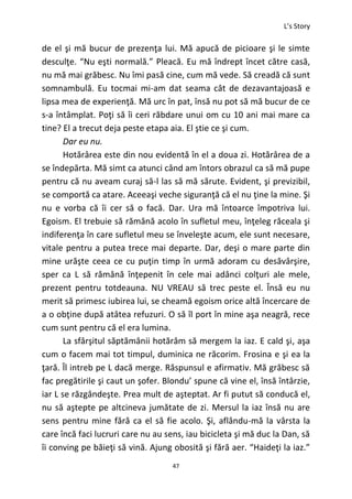 L’s Story
47
de el şi mă bucur de prezenţa lui. Mă apucă de picioare şi le simte
desculţe. “Nu eşti normală.” Pleacă. Eu mă îndrept încet către casă,
nu mă mai grăbesc. Nu îmi pasă cine, cum mă vede. Să creadă că sunt
somnambulă. Eu tocmai mi-am dat seama cât de dezavantajoasă e
lipsa mea de experienţă. Mă urc în pat, însă nu pot să mă bucur de ce
s-a întâmplat. Poţi să îi ceri răbdare unui om cu 10 ani mai mare ca
tine? El a trecut deja peste etapa aia. El ştie ce şi cum.
Dar eu nu.
Hotărârea este din nou evidentă în el a doua zi. Hotărârea de a
se îndepărta. Mă simt ca atunci când am întors obrazul ca să mă pupe
pentru că nu aveam curaj să-l las să mă sărute. Evident, şi previzibil,
se comportă ca atare. Aceeaşi veche siguranţă că el nu ţine la mine. Şi
nu e vorba că îi cer să o facă. Dar. Ura mă întoarce împotriva lui.
Egoism. El trebuie să rămână acolo în sufletul meu, înţeleg răceala şi
indiferenţa în care sufletul meu se înveleşte acum, ele sunt necesare,
vitale pentru a putea trece mai departe. Dar, deşi o mare parte din
mine urăşte ceea ce cu puţin timp în urmă adoram cu desăvârşire,
sper ca L să rămână înţepenit în cele mai adânci colţuri ale mele,
prezent pentru totdeauna. NU VREAU să trec peste el. Însă eu nu
merit să primesc iubirea lui, se cheamă egoism orice altă încercare de
a o obţine după atâtea refuzuri. O să îl port în mine aşa neagră, rece
cum sunt pentru că el era lumina.
La sfârşitul săptămânii hotărâm să mergem la iaz. E cald şi, aşa
cum o facem mai tot timpul, duminica ne răcorim. Frosina e şi ea la
ţară. Îl intreb pe L dacă merge. Răspunsul e afirmativ. Mă grăbesc să
fac pregătirile şi caut un şofer. Blondu’ spune că vine el, însă întârzie,
iar L se răzgândeşte. Prea mult de aşteptat. Ar fi putut să conducă el,
nu să aştepte pe altcineva jumătate de zi. Mersul la iaz însă nu are
sens pentru mine fără ca el să fie acolo. Şi, aflându-mă la vârsta la
care încă faci lucruri care nu au sens, iau bicicleta şi mă duc la Dan, să
îi conving pe băieţi să vină. Ajung obosită şi fără aer. “Haideţi la iaz.”
 