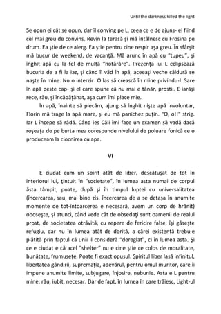 Until the darkness killed the light
Se opun ei cât se opun, dar îl conving pe L, ceea ce e de ajuns- el fiind
cel mai greu de convins. Revin la terasă şi mă întâlnesc cu Frosina pe
drum. Ea ştie de ce alerg. Ea ştie pentru cine respir aşa greu. În sfârşit
mă bucur de weekend, de vacanţă. Mă arunc în apă cu “tupeu”, şi
înghit apă cu la fel de multă “hotărâre”. Prezenţa lui L eclipsează
bucuria de a fi la iaz, şi când îl văd în apă, aceeaşi veche căldură se
naşte în mine. Nu o interzic. O las să crească în mine privindu-l. Sare
în apă peste cap- şi el care spune că nu mai e tânăr, prostii. E iarăşi
rece, rău, şi încăpăţânat, aşa cum îmi place mie.
În apă, înainte să plecăm, ajung să înghit nişte apă involuntar,
Florin mă trage la apă mare, şi eu mă panichez puţin. “O, o!!” strig.
Iar L începe să râdă. Când ies Căli îmi face un examen să vadă dacă
roşeaţa de pe burta mea corespunde nivelului de poluare fonică ce o
produceam la ciocnirea cu apa.
VI
E ciudat cum un spirit atât de liber, descătuşat de tot în
interiorul lui, ţintuit în “societate”, în lumea asta numai de corpul
ăsta tâmpit, poate, după şi în timpul luptei cu universalitatea
(încercarea, sau, mai bine zis, încercarea de a se detaşa în anumite
momente de tot-întoarcerea e necesară, avem un corp de hrănit)
oboseşte, şi atunci, când vede cât de obsedaţi sunt oamenii de realul
prost, de societatea otrăvită, cu repere de fericire false, îşi găseşte
refugiu, dar nu în lumea atât de dorită, a cărei existenţă trebuie
plătită prin faptul că unii il consideră “dereglat”, ci în lumea asta. Şi
ce e ciudat e că acel “shelter” nu e cine ştie ce colos de moralitate,
bunătate, frumuseţe. Poate fi exact opusul. Spiritul liber lasă infinitul,
libertatea gândirii, supremaţia, adevărul, pentru omul muritor, care îi
impune anumite limite, subjugare, înjosire, nebunie. Asta e L pentru
mine: rău, iubit, necesar. Dar de fapt, în lumea în care trăiesc, Light-ul
 