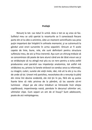 Until the darkness killed the light
Prefaţă
Renunţ la tot. Las totul în urmă. Asta e tot ce aş vrea să fac.
Sufletul meu se uită speriat la resorturile ce îi conectează fiecare
parte din el la câte o amintire, câte un moment semnificativ sau prea
puţin important dar întipărit în arhivele memoriei, şi se cutremură la
gândul unei erori survenite în urma separării. Oricum ar fi acele
capete de linie, bune, rele, ele sunt definitorii pentru structura
sufletului meu, de aici şi frica inerentă. Aşa cum un chirurg trebuie să
se concentreze cât poate de tare atunci când are de tăiat vreun vas şi
se străduieşte să nu atingă mai ştiu eu ce nerv pentru a evita astfel
producerea unei paralizii sau impotenţe anatomice, tot astfel mă
străduiesc eu, privesc la lianele străvezii ce conduc seva cu informaţii,
cu imagini, culori, sunete ale vieţii mele, idei, mă uit la ele şi nu stiu
de unde să tai. Uneori mă panichez, necesitatea de a renunţa la părţi
din mine îmi devine evidentă, ele mă ţin în jos, fără ele aş putea
foarte bine să ridic privirea de la pământ, să las soarele să-mi
lumineze chipul pe ale cărui trăsături se întrevede încă vitejia
copilăroasă, impertinenţa naivă, pierdute în decursul ultimilor ani,
ultimelor clipe. Cum separi un om de el însuşi? Sunt adolescent,
poate de aici neînţelegerea.
 