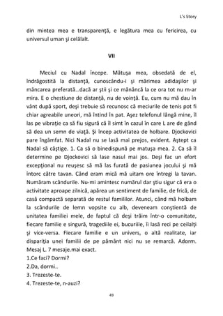 L’s Story
49
din mintea mea e transparenţă, e legătura mea cu fericirea, cu
universul uman şi celălalt.
VII
Meciul cu Nadal începe. Mătuşa mea, obsedată de el,
îndrăgostită la distanţă, cunoscându-i şi mărimea adidaşilor şi
mâncarea preferată…dacă ar ştii şi ce mănâncă la ce ora tot nu m-ar
mira. E o chestiune de distanţă, nu de voinţă. Eu, cum nu mă dau în
vânt după sport, deşi trebuie să recunosc că meciurile de tenis pot fi
chiar agreabile uneori, mă întind în pat. Aşez telefonul lângă mine, îl
las pe vibraţie ca să fiu sigură că îl simt în cazul în care L are de gând
să dea un semn de viaţă. Şi încep activitatea de holbare. Djockovici
pare îngâmfat. Nici Nadal nu se lasă mai prejos, evident. Aştept ca
Nadal să câştige. 1. Ca să o binedispună pe matuşa mea. 2. Ca să îl
determine pe Djockovici să lase nasul mai jos. Deşi fac un efort
excepţional nu reuşesc să mă las furată de pasiunea jocului şi mă
întorc către tavan. Când eram mică mă uitam ore întregi la tavan.
Număram scândurile. Nu-mi amintesc numărul dar ştiu sigur că era o
activitate aproape zilnică, apărea un sentiment de familie, de frică, de
casă compactă separată de restul famililor. Atunci, când mă holbam
la scândurile de lemn vopsite cu alb, deveneam conştientă de
unitatea familiei mele, de faptul că deşi trăim într-o comunitate,
fiecare familie e singură, tragediile ei, bucuriile, îi lasă reci pe ceilalţi
şi vice-versa. Fiecare familie e un univers, o altă realitate, iar
dispariţia unei familii de pe pământ nici nu se remarcă. Adorm.
Mesaj L. 7 mesaje.mai exact.
1.Ce faci? Dormi?
2.Da, dormi..
3. Trezeste-te.
4. Trezeste-te, n-auzi?
 