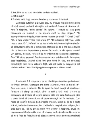 Until the darkness killed the light
5. Da, bine ca eu stau treaz si tu te destrabalezi.
6.Tot n-auzi?
7.Trebuia sa iti bagi telefonul undeva, poate asa il simteai.
Zâmbesc automat şi privesc ora, nu trecuse nici un minut de la
ultimul mesaj, probabil vibraţiile mă treziseră, încep să zâmbesc din
nou. Îi răspund. “Sunt salvat” îmi spune. “Trebuie sa stau pana
dimineata cu bunicul si nu aveam chef sa stau singur.” ”Te
acompaniez eu dragule, doar cine te iubeste pe tine? “ ”Cine? Cine?”
”Eh, o fata urata.” “Cea mai urata :P.” “O hidosenie ).””Nu, urata
mea si atat.  “. Sufletul mi se inunda de fericire naivă şi continuăm
să pălăvrăgim până la 5 dimineaţa. Dorinţa lui de a mă avea devine
din ce în ce mai imperioasa şi eu nu fac nimic ca să-i opresc elanul.
Din contra, îl susţin. Hotărâm să ne întâlnim la sfârşit de săptămână.
Cum? O să sar geamul. Dacă este ceva care mă descrie în întregime,
este hotărârea. Atunci când îmi pun ceva în cap, nu contează
dificultăţile care mi se ridică în faţă. Mă pot lupta cu dragoni şi pot
dărâma ziduri. Deci săritul pe geam noaptea e o nimica toată…
L
E nebună. E 2 noaptea şi ea se plimbă pe stradă ca pe bulevard
în timpul amiezii. “Aproape am ajuns la Andrei, vino sa ma iei. :P”-
Cum am spus, e nebună. Nu te apuci în toiul nopţii să escaladezi
ferestre, să alergi pe străzi, când tu eşti o fată mică şi care se
presupune că trebuie să stea în pătuţul ei la ora asta. Trebuia să-şi ia
o carte bună să citească, nu să caute senzaţii tari în realitate. Cum
naiba să vină? În timp ce bolborosesc enervat, uimit, şi, pe de o parte
stârnit, trebuie să recunosc, iau cheile de la maşină, deschid porţile şi
plec după ea. Tot nu pot să cred. “Vin acum.” îi răspund. Brusc îmi
dau seama uitându-mă la bord că e trecut de 2. Accelerez. Nu e vorba
că mi-e frica de faptul că o să păţească ceva, la cât de neastâmpărată
 