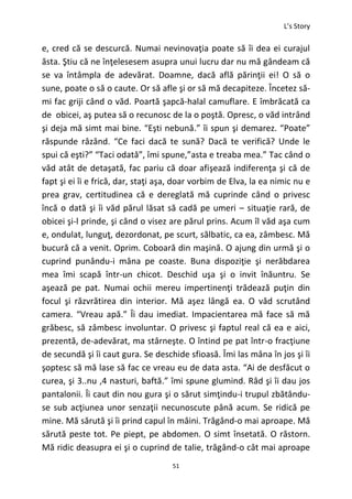 L’s Story
51
e, cred că se descurcă. Numai nevinovaţia poate să îi dea ei curajul
ăsta. Ştiu că ne înţelesesem asupra unui lucru dar nu mă gândeam că
se va întâmpla de adevărat. Doamne, dacă află părinţii ei! O să o
sune, poate o să o caute. Or să afle şi or să mă decapiteze. Încetez să-
mi fac griji când o văd. Poartă şapcă-halal camuflare. E îmbrăcată ca
de obicei, aş putea să o recunosc de la o poştă. Opresc, o văd intrând
şi deja mă simt mai bine. “Eşti nebună.” îi spun şi demarez. “Poate”
răspunde râzând. “Ce faci dacă te sună? Dacă te verifică? Unde le
spui că eşti?” “Taci odată”, îmi spune,”asta e treaba mea.” Tac când o
văd atât de detaşată, fac pariu că doar afişează indiferenţa şi că de
fapt şi ei îi e frică, dar, staţi aşa, doar vorbim de Elva, la ea nimic nu e
prea grav, certitudinea că e dereglată mă cuprinde când o privesc
încă o dată şi îi văd părul lăsat să cadă pe umeri – situaţie rară, de
obicei şi-l prinde, şi când o visez are părul prins. Acum îl văd aşa cum
e, ondulat, lunguţ, dezordonat, pe scurt, sălbatic, ca ea, zâmbesc. Mă
bucură că a venit. Oprim. Coboară din maşină. O ajung din urmă şi o
cuprind punându-i mâna pe coaste. Buna dispoziţie şi nerăbdarea
mea îmi scapă într-un chicot. Deschid uşa şi o invit înăuntru. Se
aşează pe pat. Numai ochii mereu impertinenţi trădează puţin din
focul şi răzvrătirea din interior. Mă aşez lângă ea. O văd scrutând
camera. “Vreau apă.” Îi dau imediat. Impacientarea mă face să mă
grăbesc, să zâmbesc involuntar. O privesc şi faptul real că ea e aici,
prezentă, de-adevărat, ma stârneşte. O întind pe pat într-o fracţiune
de secundă şi îi caut gura. Se deschide sfioasă. Îmi las mâna în jos şi îi
şoptesc să mă lase să fac ce vreau eu de data asta. “Ai de desfăcut o
curea, şi 3..nu ,4 nasturi, baftă.” îmi spune glumind. Râd şi îi dau jos
pantalonii. Îi caut din nou gura şi o sărut simţindu-i trupul zbătându-
se sub acţiunea unor senzaţii necunoscute până acum. Se ridică pe
mine. Mă sărută şi îi prind capul în mâini. Trăgând-o mai aproape. Mă
sărută peste tot. Pe piept, pe abdomen. O simt însetată. O răstorn.
Mă ridic deasupra ei şi o cuprind de talie, trăgând-o cât mai aproape
 