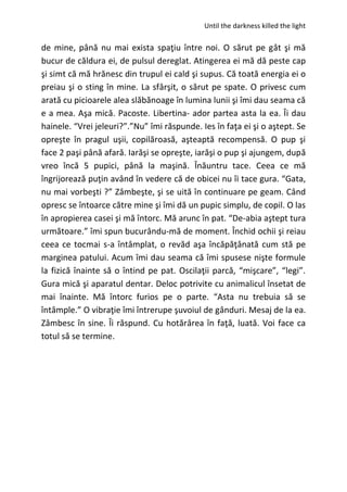 Until the darkness killed the light
de mine, până nu mai exista spaţiu între noi. O sărut pe gât şi mă
bucur de căldura ei, de pulsul dereglat. Atingerea ei mă dă peste cap
şi simt că mă hrănesc din trupul ei cald şi supus. Că toată energia ei o
preiau şi o sting în mine. La sfârşit, o sărut pe spate. O privesc cum
arată cu picioarele alea slăbănoage în lumina lunii şi îmi dau seama că
e a mea. Aşa mică. Pacoste. Libertina- ador partea asta la ea. Îi dau
hainele. “Vrei jeleuri?”.”Nu” îmi răspunde. Ies în faţa ei şi o aştept. Se
opreşte în pragul uşii, copilăroasă, aşteaptă recompensă. O pup şi
face 2 paşi până afară. Iarăşi se opreşte, iarăşi o pup şi ajungem, după
vreo încă 5 pupici, până la maşină. Înăuntru tace. Ceea ce mă
îngrijorează puţin având în vedere că de obicei nu îi tace gura. “Gata,
nu mai vorbeşti ?” Zâmbeşte, şi se uită în continuare pe geam. Când
opresc se întoarce către mine şi îmi dă un pupic simplu, de copil. O las
în apropierea casei şi mă întorc. Mă arunc în pat. “De-abia aştept tura
următoare.” îmi spun bucurându-mă de moment. Închid ochii şi reiau
ceea ce tocmai s-a întâmplat, o revăd aşa încăpăţânată cum stă pe
marginea patului. Acum îmi dau seama că îmi spusese nişte formule
la fizică înainte să o întind pe pat. Oscilaţii parcă, “mişcare”, “legi”.
Gura mică şi aparatul dentar. Deloc potrivite cu animalicul însetat de
mai înainte. Mă întorc furios pe o parte. “Asta nu trebuia să se
întâmple.” O vibraţie îmi întrerupe şuvoiul de gânduri. Mesaj de la ea.
Zâmbesc în sine. Îi răspund. Cu hotărârea în faţă, luată. Voi face ca
totul să se termine.
 