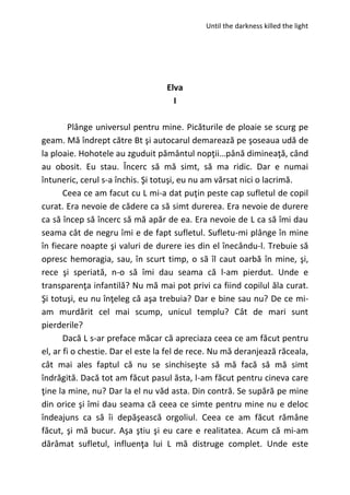 Until the darkness killed the light
Elva
I
Plânge universul pentru mine. Picăturile de ploaie se scurg pe
geam. Mă îndrept către Bt şi autocarul demarează pe şoseaua udă de
la ploaie. Hohotele au zguduit pământul nopţii…până dimineaţă, când
au obosit. Eu stau. Încerc să mă simt, să ma ridic. Dar e numai
întuneric, cerul s-a închis. Şi totuşi, eu nu am vărsat nici o lacrimă.
Ceea ce am facut cu L mi-a dat puţin peste cap sufletul de copil
curat. Era nevoie de cădere ca să simt durerea. Era nevoie de durere
ca să încep să încerc să mă apăr de ea. Era nevoie de L ca să îmi dau
seama cât de negru îmi e de fapt sufletul. Sufletu-mi plânge în mine
în fiecare noapte şi valuri de durere ies din el înecându-l. Trebuie să
opresc hemoragia, sau, în scurt timp, o să îl caut oarbă în mine, şi,
rece şi speriată, n-o să îmi dau seama că l-am pierdut. Unde e
transparenţa infantilă? Nu mă mai pot privi ca fiind copilul ăla curat.
Şi totuşi, eu nu înţeleg că aşa trebuia? Dar e bine sau nu? De ce mi-
am murdărit cel mai scump, unicul templu? Cât de mari sunt
pierderile?
Dacă L s-ar preface măcar că apreciaza ceea ce am făcut pentru
el, ar fi o chestie. Dar el este la fel de rece. Nu mă deranjează răceala,
cât mai ales faptul că nu se sinchiseşte să mă facă să mă simt
îndrăgită. Dacă tot am făcut pasul ăsta, l-am făcut pentru cineva care
ţine la mine, nu? Dar la el nu văd asta. Din contră. Se supără pe mine
din orice şi îmi dau seama că ceea ce simte pentru mine nu e deloc
îndeajuns ca să îi depăşească orgoliul. Ceea ce am făcut rămâne
făcut, şi mă bucur. Aşa ştiu şi eu care e realitatea. Acum că mi-am
dărâmat sufletul, influenţa lui L mă distruge complet. Unde este
 