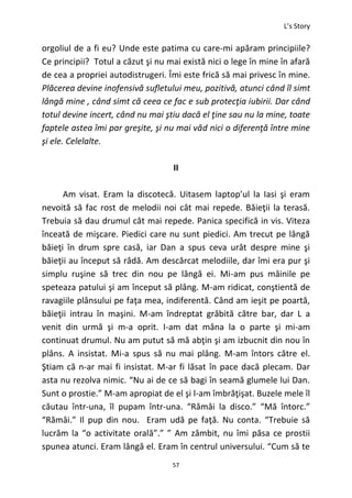 L’s Story
57
orgoliul de a fi eu? Unde este patima cu care-mi apăram principiile?
Ce principii? Totul a căzut şi nu mai există nici o lege în mine în afară
de cea a propriei autodistrugeri. Îmi este frică să mai privesc în mine.
Plăcerea devine inofensivă sufletului meu, pozitivă, atunci când îl simt
lângă mine , când simt că ceea ce fac e sub protecţia iubirii. Dar când
totul devine incert, când nu mai ştiu dacă el ţine sau nu la mine, toate
faptele astea îmi par greşite, şi nu mai văd nici o diferenţă între mine
şi ele. Celelalte.
II
Am visat. Eram la discotecă. Uitasem laptop’ul la Iasi şi eram
nevoită să fac rost de melodii noi cât mai repede. Băieţii la terasă.
Trebuia să dau drumul cât mai repede. Panica specifică in vis. Viteza
înceată de mişcare. Piedici care nu sunt piedici. Am trecut pe lângă
băieţi în drum spre casă, iar Dan a spus ceva urât despre mine şi
băieţii au început să râdă. Am descărcat melodiile, dar îmi era pur şi
simplu ruşine să trec din nou pe lângă ei. Mi-am pus mâinile pe
speteaza patului şi am început să plâng. M-am ridicat, conştientă de
ravagiile plânsului pe faţa mea, indiferentă. Când am ieşit pe poartă,
băieţii intrau în maşini. M-am îndreptat grăbită către bar, dar L a
venit din urmă şi m-a oprit. I-am dat mâna la o parte şi mi-am
continuat drumul. Nu am putut să mă abţin şi am izbucnit din nou în
plâns. A insistat. Mi-a spus să nu mai plâng. M-am întors către el.
Ştiam că n-ar mai fi insistat. M-ar fi lăsat în pace dacă plecam. Dar
asta nu rezolva nimic. “Nu ai de ce să bagi în seamă glumele lui Dan.
Sunt o prostie.” M-am apropiat de el şi l-am îmbrăţişat. Buzele mele îl
căutau într-una, îl pupam într-una. “Rămâi la disco.” “Mă întorc.”
“Rămâi.” Il pup din nou. Eram udă pe faţă. Nu conta. “Trebuie să
lucrăm la “o activitate orală”.” ” Am zâmbit, nu îmi păsa ce prostii
spunea atunci. Eram lângă el. Eram în centrul universului. “Cum să te
 