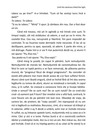 Until the darkness killed the light
iubesc eu pe tine?” m-a întrebat. “Cum să fac acelaşi lucru încă o
dată?”
Te iubesc. Te iubesc.
“Si eu te iubesc.” “Minţi” îi spun. Şi zâmbesc din nou. Dar a fost doar
un vis.
Când mă trezesc, mă uit în oglindă şi mă întreb cine sunt. În
timpul nopţii, cât mă străduiesc să adorm, o aud pe ea în mine. Pe
cealaltă Elva. Cea rea, neruşinată şi libertină. Îmi pare imposibil de
controlat. În ea încarnez toate dorinţele mele necurate. O las să se
desfăşoare, pentru ca apoi, epuizată, să adorm. E parte din mine, şi
mă distruge. Poate într-o zi voi fi mai puternică decât ea, şi atunci îi
voi spune: “Pa, Elva rea.”
Sau poate eu îi voi spune: “Pa, Elva copil.”
Când merg la şcoală, ţin capul în pământ. Sunt nemulţumită.
Nemulţumită de morala lor. Nemulţumită de corectitudinea lor. De
felul în care se luptă pentru a se face remarcaţi, de plăcerea pentru
muncă, de “progresul făcut de dragul progresului”. Nu consider că
există altă plăcere mai mare decât aceea de a-ţi face sufletul fericit.
Atunci când sunt lăsată singură, când se închid fără să îmi dau seama
legăturile cu lumea de afară, atunci se instalează o tornadă, în capul
meu, şi în suflet. Se creează o conexiune între ele şi începe bătălia.
Unde e sensul? De ce sunt rea? De ce sunt naivă? De ce cred-căci
cred- că oamenii pot fi buni? Dar imediat vine o altă fază, contrară, în
care fiecare om de pe pământ mă lasă rece. Obsedaţi de viaţa, de
cariera lor, de prieteni, de “viaţa socială”, îmi reproşează că nu am
nici o legătură cu realitatea. Recunosc, simt, că e necesar să trăieşti şi
în exterior, altfel n-aş fi decât o umbră, ochii mei ar închide intrarea
în suflet, eu aş întoarce spatele lumii, mulţumindu-mă cu ceea ce e în
mine. Căci şi aici e o lume. Partea bună e că e construită conform
ideilor şi credinţelor mele. Aici nu e nici un om. Nici măcar eu. Aici mă
pot închide. Cred că ei nu înţeleg pentru că au uitat să fie atenţi la ei
 