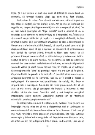 L’s Story
59
înşişi. Şi e de înţeles, e mult mai uşor să trăieşti în afară după un
scenariu, să urmezi etapele vieţii aşa cum ţi-au fost dictate.
Lasitudine. În mine. Cum să mă mai obosesc să lupt împotriva
lor? Doar e evident că voi ajunge la fel. Am să mă las condusă de
regulile lor, respectând legea morală( atât cât o respectă ei..aha.) De
ce mai există conceptul de “lege morală” dacă e normal să nu o
respecţi, dacă oamenii nu sunt învăţaţi să o respecte? Nu. Îi lasă aşa
să crească cu prostiile lor, şi după, cu o conştiinţă defazată, le dau
drumul în lume. Şi ei vor distruge universuri de idei şi sentimente în
fiinţe care s-a întâmplat să îi iubească, să sacrifice totul pentru ei. Şi
după ce distrug, spun că aşa e normal; se consideră că schimbarea a
fost dorită de comun acord. Prostii! A făcut asta numai ca să
primească înapoi ceea ce oferă cu atâta tristeţe şi extenuare: iubire.
Faptul că ceva ţi se pare normal, nu înseamnă că este cu adevărat
normal. Cei care au fost astfel eliberaţi în lume, ar trebui să îşi refacă
scara de valori, şi, dacă nu au nici un reper în minte, să se îndrepte
către noţiunea de “bine” ca principal reper. Nu are cum să fie greşit.
Ce poate fi atât de greu în a da iubire?... O prostie! Nimic nu are sens.
Aroganţa supremă să fie salvarea? Dar nu ar fi decât o mască a
neînţelegerii. Ea ascunde inadaptabilitatea de ceilalţi. Nu. Doar o
singură cale e mai sigură. Am să ies din mine şi am să uit. Am să uit
atât să mă întorc, cât şi conceptul de înafară şi înăuntru. E mai
sănătos să ies din mine. Omenire, vin!...şi mă imaginez alergând
împiedicată către oameni. Adoptând morala lor ca “ferment
materialist de descompunere morală”.
În neîndemânarea mea îl regăsesc pe L. Evident, felul în care s-a
îmbogăţit relaţia mea cu el nu a determinat nici o schimbare în
comportamentul lui. Nu credeam că o va face. Speram. L îmi cere şi
mai mult, renunţă la mine prea uşor. Devin geloasă. Mă rupe. Sufletul
se suceşte şi inima îmi e neagră de ură împotriva unor fiinţe cu care,
de altfel, nu am nici o legătură. Într-o seară, la discotecă, l-am văzut
 